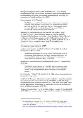 – 43 –
During its investigation of the accident the NTSB issued a series of safety
recommendations that were targeted at uncontained engine failures. One of those
recommendations concerned improving the advisory material concerning the
minimisation of hazards resulting from UERFs.
Recommendation A-90-170 stated:
The NTSB recommends that the Federal Aviation Administration: analyze the
dispersion pattern, fragment size and energy level of released engine rotating
parts from the July 19, 1989, Sioux City, Iowa, DC-10 accident and include
the results of this analysis, and any other peripheral data available, in a
revision of AC 20-128 for future aircraft certification.
In response to this recommendation, on 25 March 1997 the FAA issued
AC 20-128A Design Considerations for Minimizing Hazards caused by
Uncontained Turbine Engine and Auxiliary Power Unit Rotor Failure. This AC
was harmonised with the guidance provided by the European Joint Aviation
Authorities and cancelled AC 20-128. On 26 August 1997, the NTSB classified
A-90-170 as ‘closed--acceptable action’, based on the FAA's actions.
Service experience relating to UERFs
Another recommendation from the Sioux Gateway Airport DC-10 accident
investigation, A-90-172, stated:
The NTSB recommends that the Federal Aviation Administration: create the
mechanism to support a historical data base of worldwide engine rotary part
failures to facilitate design assessments and comparative safety analysis
during certification reviews and other FAA research.
In response to this recommendation, on 10 September 1998 the FAA advised the
NTSB that:
The FAA will preserve & retain the overall data base for uncontained engine
failures generated under the aircraft catastrophic failure prevention program.
The data will be available for future design assessments, safety analyses, &
research.
On 8 December 1998 the NTSB classified A-90-172 as ‘closed--acceptable action’,
based on the FAA's actions.
In addition the Aerospace Industries Association conducted a study of uncontained
rotor failures and their consequences over the period 1969 to 2006. The study’s
findings were released in a report in January 2010.49
The intent of the report was to
provide ‘a single rotor burst database for high bypass turbofans, as recommended
by the NTSB recommendation A-90-172’.
The report found that there were 67 recorded disc burst events in the period studied,
of which 58 were uncontained by the engine nacelle. A breakdown of those failures
49
Aerospace Industries Association (AIA), AIA report on high bypass ratio turbine engine
uncontained rotor events and small fragment threat characterization 1969 - 2006, Volume 1,
January 2010. Available at:
http://www.aia-aerospace.org/assets/aia_rotor_burst_small_fragment_committee_report_vol1.pdf
 