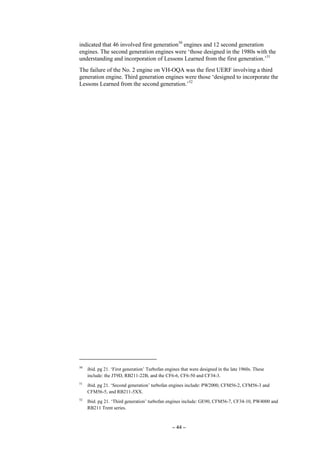 – 44 –
indicated that 46 involved first generation50
engines and 12 second generation
engines. The second generation engines were ‘those designed in the 1980s with the
understanding and incorporation of Lessons Learned from the first generation.’51
The failure of the No. 2 engine on VH-OQA was the first UERF involving a third
generation engine. Third generation engines were those ‘designed to incorporate the
Lessons Learned from the second generation.’52
50
ibid. pg 21. ‘First generation’ Turbofan engines that were designed in the late 1960s. These
include: the JT9D, RB211-22B, and the CF6-6, CF6-50 and CF34-3.
51
ibid. pg 21. ‘Second generation’ turbofan engines include: PW2000, CFM56-2, CFM56-3 and
CFM56-5, and RB211-5XX.
52
Ibid. pg 21. ‘Third generation’ turbofan engines include: GE90, CFM56-7, CF34-10, PW4000 and
RB211 Trent series.
 