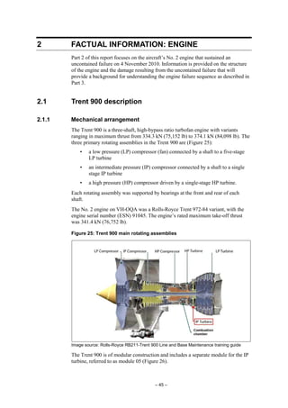 – 45 –
2 FACTUAL INFORMATION: ENGINE
Part 2 of this report focuses on the aircraft’s No. 2 engine that sustained an
uncontained failure on 4 November 2010. Information is provided on the structure
of the engine and the damage resulting from the uncontained failure that will
provide a background for understanding the engine failure sequence as described in
Part 3.
2.1 Trent 900 description
2.1.1 Mechanical arrangement
The Trent 900 is a three-shaft, high-bypass ratio turbofan engine with variants
ranging in maximum thrust from 334.3 kN (75,152 lb) to 374.1 kN (84,098 lb). The
three primary rotating assemblies in the Trent 900 are (Figure 25):
• a low pressure (LP) compressor (fan) connected by a shaft to a five-stage
LP turbine
• an intermediate pressure (IP) compressor connected by a shaft to a single
stage IP turbine
• a high pressure (HP) compressor driven by a single-stage HP turbine.
Each rotating assembly was supported by bearings at the front and rear of each
shaft.
The No. 2 engine on VH-OQA was a Rolls-Royce Trent 972-84 variant, with the
engine serial number (ESN) 91045. The engine’s rated maximum take-off thrust
was 341.4 kN (76,752 lb).
Figure 25: Trent 900 main rotating assemblies
Image source: Rolls-Royce RB211-Trent 900 Line and Base Maintenance training guide
The Trent 900 is of modular construction and includes a separate module for the IP
turbine, referred to as module 05 (Figure 26).
 