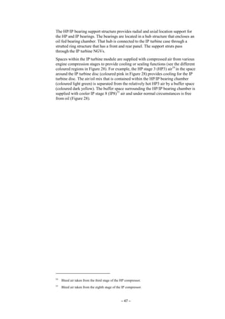 – 47 –
The HP/IP bearing support structure provides radial and axial location support for
the HP and IP bearings. The bearings are located in a hub structure that encloses an
oil fed bearing chamber. That hub is connected to the IP turbine case through a
strutted ring structure that has a front and rear panel. The support struts pass
through the IP turbine NGVs.
Spaces within the IP turbine module are supplied with compressed air from various
engine compression stages to provide cooling or sealing functions (see the different
coloured regions in Figure 28). For example, the HP stage 3 (HP3) air54
in the space
around the IP turbine disc (coloured pink in Figure 28) provides cooling for the IP
turbine disc. The air/oil mix that is contained within the HP/IP bearing chamber
(coloured light green) is separated from the relatively hot HP3 air by a buffer space
(coloured dark yellow). The buffer space surrounding the HP/IP bearing chamber is
supplied with cooler IP stage 8 (IP8)55
air and under normal circumstances is free
from oil (Figure 28).
54
Bleed air taken from the third stage of the HP compressor.
55
Bleed air taken from the eighth stage of the IP compressor.
 