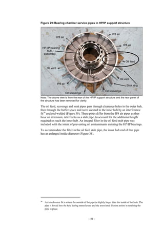 – 49 –
Figure 29: Bearing chamber service pipes in HP/IP support structure
Note: The above view is from the rear of the HP/IP support structure and the rear panel of
the structure has been removed for clarity.
The oil feed, scavenge and vent pipes pass through clearance holes in the outer hub,
then through the buffer space and were secured to the inner hub by an interference
fit56
and end welded (Figure 30). These pipes differ from the IP8 air pipes as they
have an extension, referred to as a stub pipe, to account for the additional length
required to reach the inner hub. An integral filter in the oil feed stub pipe was
included with the intent of preventing oil contaminants entering the HP/IP bearings.
To accommodate the filter in the oil feed stub pipe, the inner hub end of that pipe
has an enlarged inside diameter (Figure 31).
56
An interference fit is where the outside of the pipe is slightly larger than the inside of the hole. The
pipe is forced into the hole during manufacture and the associated friction assists in retaining the
pipe in place.
 