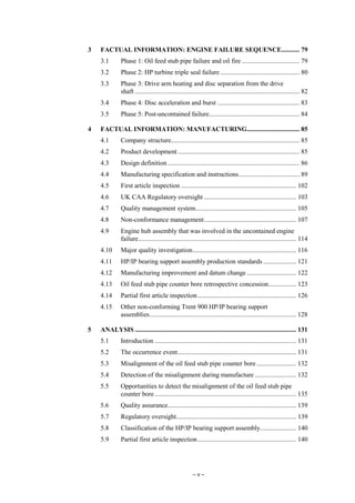 – v –
3 FACTUAL INFORMATION: ENGINE FAILURE SEQUENCE........... 79
3.1 Phase 1: Oil feed stub pipe failure and oil fire ................................... 79
3.2 Phase 2: HP turbine triple seal failure ................................................ 80
3.3 Phase 3: Drive arm heating and disc separation from the drive
shaft .................................................................................................... 82
3.4 Phase 4: Disc acceleration and burst .................................................. 83
3.5 Phase 5: Post-uncontained failure....................................................... 84
4 FACTUAL INFORMATION: MANUFACTURING................................ 85
4.1 Company structure.............................................................................. 85
4.2 Product development.......................................................................... 85
4.3 Design definition ................................................................................ 86
4.4 Manufacturing specification and instructions..................................... 89
4.5 First article inspection ...................................................................... 102
4.6 UK CAA Regulatory oversight ........................................................ 103
4.7 Quality management system............................................................. 105
4.8 Non-conformance management........................................................ 107
4.9 Engine hub assembly that was involved in the uncontained engine
failure................................................................................................ 114
4.10 Major quality investigation............................................................... 116
4.11 HP/IP bearing support assembly production standards .................... 121
4.12 Manufacturing improvement and datum change .............................. 122
4.13 Oil feed stub pipe counter bore retrospective concession................. 123
4.14 Partial first article inspection............................................................ 126
4.15 Other non-conforming Trent 900 HP/IP bearing support
assemblies......................................................................................... 128
5 ANALYSIS .................................................................................................. 131
5.1 Introduction ...................................................................................... 131
5.2 The occurrence event........................................................................ 131
5.3 Misalignment of the oil feed stub pipe counter bore........................ 132
5.4 Detection of the misalignment during manufacture ......................... 132
5.5 Opportunities to detect the misalignment of the oil feed stub pipe
counter bore...................................................................................... 135
5.6 Quality assurance.............................................................................. 139
5.7 Regulatory oversight......................................................................... 139
5.8 Classification of the HP/IP bearing support assembly...................... 140
5.9 Partial first article inspection............................................................ 140
 