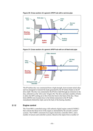 – 50 –
Figure 30: Cross section of a generic HP/IP hub with a service pipe
Figure 31: Cross section of a generic HP/IP hub with an oil feed stub pipe
The IP turbine disc was constructed from a high-strength, heat-resistant nickel alloy
and was designed to transmit the loads generated by the IP turbine blades to the IP
drive shaft. The disc was connected to the IP drive shaft through an extension to the
disc, referred to as the ‘drive arm’ (Figure 28). The drive arm had a number of holes
to allow the HP3 cooling air to flow from the front to the back of the disc. Those
holes (R850) were located close to the bolted connection to the IP shaft,
immediately behind the triple seal at the back of the bearing chamber.
2.1.2 Engine control
The Trent 900 is controlled using a full authority digital engine control (FADEC)
that controls the thrust level of the engine as demanded by the aircraft’s control
systems. The FADEC consisted of an engine electronic controller (EEC), and a
number of sensors and controller systems. Based on the inputs from a number of
 