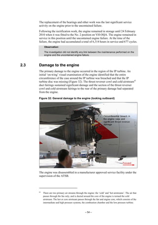 – 54 –
The replacement of the bearings and other work was the last significant service
activity on the engine prior to the uncontained failure.
Following the rectification work, the engine remained in storage until 24 February
2010 when it was fitted to the No. 2 position on VH-OQA. The engine remained in
service in this position until the uncontained engine failure. At the time of the
failure, the engine had accumulated a total of 6,314 hours in service and 677 cycles.
Observation:
The investigation did not identify any link between the maintenance performed on the
engine and the uncontained engine failure.
2.3 Damage to the engine
The primary damage to the engine occurred in the region of the IP turbine. An
initial ‘on-wing’ visual examination of the engine identified that the entire
circumference of the case around the IP turbine was breached and that the IP
turbine disc was missing (Figure 32). The thrust reverser cowl and cold airstream61
duct fairings sustained significant damage and the section of the thrust reverser
cowl and cold airstream fairings to the rear of the primary damage had separated
from the engine.
Figure 32: General damage to the engine (looking outboard)
The engine was disassembled in a manufacturer approved service facility under the
supervision of the ATSB.
61
There are two primary air streams through the engine: the ‘cold’ and ‘hot airstreams’. The air that
passes through the fan only, and is ducted around the core of the engine is termed the cold
airstream. The hot or core airstream passes through the fan and engine core, which consists of the
intermediate and high pressure systems, the combustion chamber and the low pressure turbine.
 