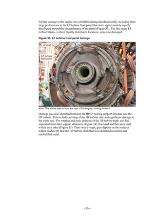 – 55 –
Further damage to the engine was identified during that disassembly including three
large perforations to the LP turbine front panel that were approximately equally
distributed around the circumference of the panel (Figure 33). The first stage LP
turbine blades, in three equally distributed locations, were also damaged.
Figure 33: LP turbine front panel damage
Note: The above view is from the rear of the engine, looking forward.
Damage was also identified between the HP/IP bearing support structure and the
HP turbine. This included scoring of the HP turbine disc and significant damage to
the triple seal. The rotating and static portions of the HP turbine triple seal had
separated from their support structures (Figure 34), fractured and then entwined
within each other (Figure 35). There was a rough, grey deposit on the surfaces
within module 05 near the HP turbine shaft that was identified as melted and
resolidified metal.
 