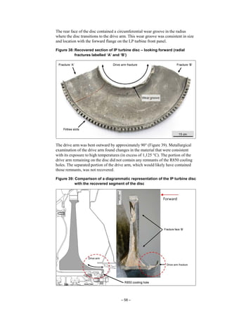 – 58 –
The rear face of the disc contained a circumferential wear groove in the radius
where the disc transitions to the drive arm. This wear groove was consistent in size
and location with the forward flange on the LP turbine front panel.
Figure 38: Recovered section of IP turbine disc – looking forward (radial
fractures labelled ‘A’ and ‘B’)
The drive arm was bent outward by approximately 90° (Figure 39). Metallurgical
examination of the drive arm found changes in the material that were consistent
with its exposure to high temperatures (in excess of 1,125 °C). The portion of the
drive arm remaining on the disc did not contain any remnants of the R850 cooling
holes. The separated portion of the drive arm, which would likely have contained
those remnants, was not recovered.
Figure 39: Comparison of a diagrammatic representation of the IP turbine disc
with the recovered segment of the disc
 