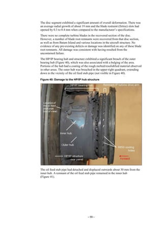 – 59 –
The disc segment exhibited a significant amount of overall deformation. There was
an average radial growth of about 19 mm and the blade restraint (firtree) slots had
opened by 0.3 to 0.4 mm when compared to the manufacturer’s specifications.
There were no complete turbine blades in the recovered section of the disc.
However, a number of blade root remnants were recovered from that disc section,
as well as from Batam Island and various locations in the aircraft structure. No
evidence of any pre-existing defects or damage was identified on any of these blade
root remnants. All damage was consistent with having resulted from the
uncontained failure.
The HP/IP bearing hub and structure exhibited a significant breach of the outer
bearing hub (Figure 40), which was also associated with a bulging of the area.
Portions of the hub had a coating of the rough melted/resolidified material observed
in other areas. The outer hub was breached in the upper-right quadrant, extending
down to the vicinity of the oil feed stub pipe (not visible in Figure 40).
Figure 40: Damage to the HP/IP hub structure
The oil feed stub pipe had detached and displaced outwards about 30 mm from the
inner hub. A remnant of the oil feed stub pipe remained in the inner hub
(Figure 41).
 