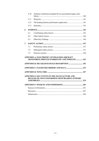 – vi –
5.10 Airframe certification standard for an uncontained engine rotor
failure................................................................................................ 140
5.11 Wing fire........................................................................................... 141
5.12 The landing distance performance application................................. 141
5.13 Summary........................................................................................... 141
6 FINDINGS................................................................................................... 143
6.1 Contributing safety factors ............................................................... 143
6.2 Other Safety Factors......................................................................... 144
6.3 Other Key Findings .......................................................................... 146
7 SAFETY ACTION...................................................................................... 147
7.1 Preliminary safety actions ................................................................ 147
7.2 Subsequent safety actions................................................................. 151
7.3 Proactive actions............................................................................... 160
APPENDIX A: ELECTRONIC CENTRALISED AIRCRAFT
MONITORING PROCESS WORKFLOW AND TIMELINE .............. 163
APPENDIX B: DETAILED DAMAGE DESCRIPTION............................... 181
APPENDIX C: FLIGHT RECORDERS AND DATA.................................... 233
APPENDIX D: WING FIRE ............................................................................. 257
APPENDIX E: KEY EVENTS IN THE MANUFACTURE AND
RELEASE OF NON-CONFORMING HP/IP BEARING SUPPORT
ASSEMBLIES............................................................................................. 279
APPENDIX F: SOURCES AND SUBMISSIONS........................................... 281
Sources of information.................................................................................. 281
Resources...................................................................................................... 281
Submissions .................................................................................................. 284
 