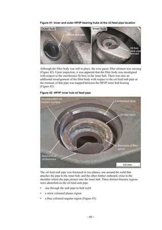 – 60 –
Figure 41: Inner and outer HP/IP bearing hubs at the oil feed pipe location
Although the filter body was still in place, the wire gauze filter element was missing
(Figure 42). Upon inspection, it was apparent that the filter body was misaligned
with respect to the interference fit bore in the inner hub. There was also an
additional misalignment of the filter body with respect to the oil feed stub pipe as
the remnant of that pipe was trapped between the HP/IP inner hub bearing
(Figure 42).
Figure 42: HP/IP inner hub oil feed pipe
The oil feed stub pipe was fractured in two planes, one around the weld that
attaches the pipe to the inner hub, and the other further outboard, close to the
shoulder where the pipe presses into the inner hub. Three distinct fracture regions
were identified on the oil feed stub pipe:
• one through the stub pipe-to-hub weld
• a straw coloured planar region
• a blue coloured angular region (Figure 43).
 