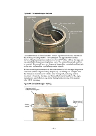– 61 –
Figure 43: Oil feed stub pipe fracture
Detailed laboratory examination of the fracture regions found that the majority of
the cracking, including the blue coloured region, was typical of an overstress
fracture. The planar region covered an arc of about 90° of the oil feed stub pipe and
was identified to be a pre-existing fatigue crack. The origin of this crack could not
be precisely determined, however, the general shape of the crack indicated its origin
on the outer surface of the pipe before growing inwards.
A band of fretting was identified on the outer diameter of the stub pipe at a position
coincident with the fatigue cracking (Figure 44). The fretting was along the area
that formed an interference fit with the inner bearing hub, indicating relative
movement between the stub pipe and the inner hub interference bore. The engine
manufacturer reported observing similar fretting bands on some of the engine’s
other HP/IP stub pipes.
Figure 44: Oil feed stub pipe fretting
 