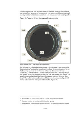 – 62 –
Of particular note, the wall thickness of the fractured end of the oil feed stub pipe
was not uniform. A number of measurements were taken around the stub pipe wall
showing that the wall thickness varied from 1.42 mm down to 0.35 mm (Figure 45).
Figure 45: Fractured oil feed stub pipe wall measurements
Image modified from a Rolls-Royce plc supplied mode
The fatigue crack coincided with the thinnest wall section and it was apparent that
the counter bore62
used during manufacture to enlarge the inner diameter of the oil
feed stub pipe to accept the oil filter was offset from the centre of the pipe
(Figure 46). The manufacturer’s counter boring operation was a two-stage process
that initially involved drilling into the pipe end. The pipe end was then reamed63
to
a shallower depth than the drilled hole to form a close-tolerance fit for the filter
body.64
The drilled and reamed sections of the counter bore were misaligned with
respect to the centreline of the pipe and each other (Figure 47).
62
A counter bore is a hole of defined depth that is used to locally enlarge another hole.
63
The use of a rotating tool to enlarge and finish a hole or opening.
64
Further detail on the manufacturing processes involved in the counter bore is provided in Part 4.
 