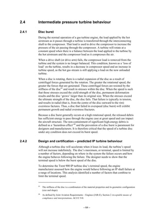 – 64 –
2.4 Intermediate pressure turbine behaviour
2.4.1 Disc burst
During the normal operation of a gas turbine engine, the load applied by the hot
airstream as it passes through a turbine is transferred through the interconnecting
shaft to the compressor. That load is used to drive the compressor to increase the
pressure of the air passing through the compressor. A turbine will rotate at a
constant speed when there is a balance between the load applied to the turbine by
the hot airstream and the compressor load as it compresses the air.
When a drive shaft (or drive arm) fails, the compressor load is removed from the
turbine and the system is no longer balanced. This condition, known as a ‘loss of
load’ on the turbine, results in a decrease in compressor speed and an increase in
turbine speed, as the hot gas stream is still applying a load on the now unloaded
turbine.
When a disc is rotating, there is a radial expansion of the disc as a result of
centrifugal forces generated by the rotation. The greater the rotational speed, the
greater the forces that are generated. These centrifugal forces are resisted by the
stiffness of the disc65
and result in stresses within the disc. When the speed is such
that those stresses exceed the yield strength of the disc, permanent deformation
results and the disc ‘grows’ larger than its original size. When the stresses exceed
the ultimate strength of the disc, the disc fails. That failure is typically in tension,
and results in radial (that is, from the centre of the disc outward to the rim)
overstress factures. Thus, a disc that failed in overspeed (disc burst) will exhibit
permanent growth and radial overstress fractures.
Because a disc burst generally occurs at a high rotational speed, the released debris
has sufficient energy to pass through the engine case at great speed and can impact
the aircraft structure. The non-containment of significant high-energy debris is
defined as a ‘hazardous effect’66
and the prevention of a disc burst is paramount for
designers and manufacturers. It is therefore critical that the speed of a turbine disc
under any condition does not exceed its burst speed.
2.4.2 Design and certification – predicted IP turbine behaviour
Although a turbine disc will accelerate when it loses its load, the turbine’s speed
will not increase indefinitely. The disc’s maximum, or terminal, speed is limited by
a number of factors, depending on where in the system the failure occurs and how
the engine behaves following the failure. The designer needs to show that the
terminal speed is below the burst speed of the disc.
To determine the Trent 900 IP turbine disc’s terminal speed, the engine
manufacturer assessed how the engine would behave following an IP shaft failure at
a range of locations. This analysis identified a number of factors that combine to
limit the terminal speed.
65
The stiffness of the disc is a combination of the material properties and its geometric configuration
(size and shape).
66
As defined by Joint Aviation Requirements – Engines (JAR-E), Section 2 Acceptable means of
compliance and interpretations, ACJ E 510.
 