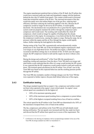 – 65 –
The engine manufacturer predicted that on failure of the IP shaft, the IP turbine disc
would move rearward under gas loads and immediately engage with the hardware
behind the disc (the LP turbine front panel). This contact would result in frictional
loads that resisted the rotation of the IP disc. The rearward movement of the disc
would also partly move the turbine blades out of the gas flow, reducing their
efficiency and hence reducing the load being applied to the disc. Because the IP
compressor would no longer be driven by the IP turbine, it would rapidly
decelerate. The deceleration rate was predicted to be so great that the engine control
system could not properly maintain the airflow through the compressor and a
compressor stall would result. The resulting stall would affect the whole IP
compressor, which would no longer be capable of holding back the already
compressed air in the engine. In consequence, it was believed that the flow through
the compressor would reverse, causing the engine to surge. During the surge, the air
pressure within the engine and the air flow through the engine would rapidly
reduce, further reducing the load applied to the turbine.
During testing of the Trent 700, a geometrically and aerodynamically similar
predecessor to the Trent 900, one of the development engines experienced a shaft
over-torque at very high thrust levels. On another test engine, a shaft failure
occurred at mid-thrust settings due to an internal oil fire. In both cases the engine
surged, the HP compressor locked in stall and the engine ran down without a disc
burst.
During the design and certification67
of the Trent 900, the manufacturer’s
modelling, testing and experience from the above Trent 700 shaft over-torque and
shaft failure events indicated that the effect of a surge would include the HP system.
It was expected that the HP compressor would remain locked in stall and would run
down. The terminal speed calculations for the IP turbine ‘loss of load’ case in the
Trent 900 were based on this expected behaviour and the resulting pressure profile
through the IP turbine.
The Trent 900 also included a number of design changes over the Trent 700 that
were expected to further improve the post-shaft failure behaviour of the engine.
2.4.3 Certification testing
The design standard required that an engine’s fan, compressor and turbine would
not burst when operated at the engine’s most critical speed. An engine’s most
critical speed was considered to be the highest of:
• 120% of its maximum operating speed
• 105% of the maximum speed resulting from a component or system failure
• 105% of the highest overspeed resulting from a loss of load on a turbine.
The critical speed for the IP turbine in the Trent 900 was determined to be 105% of
the maximum overspeed from a loss of load on the turbine.
The fan, compressors and turbines in the Trent 900 were all individually tested
during certification. The test speeds were increased until the disc under test burst
and showed that the IP turbine burst speed was in excess of the requirement. The
67
Certification is the showing of compliance with an accepted design standard. In the case of the
Trent 900, the design standard was JAR-E at Amendment 11.
 