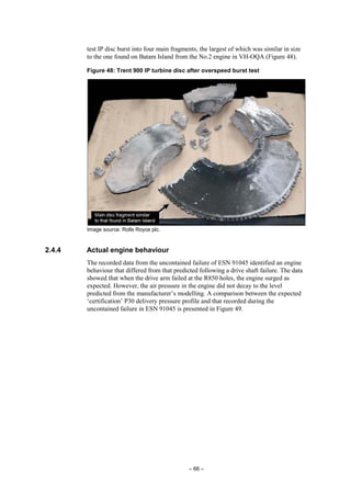 – 66 –
test IP disc burst into four main fragments, the largest of which was similar in size
to the one found on Batam Island from the No.2 engine in VH-OQA (Figure 48).
Figure 48: Trent 900 IP turbine disc after overspeed burst test
Image source: Rolls Royce plc.
2.4.4 Actual engine behaviour
The recorded data from the uncontained failure of ESN 91045 identified an engine
behaviour that differed from that predicted following a drive shaft failure. The data
showed that when the drive arm failed at the R850 holes, the engine surged as
expected. However, the air pressure in the engine did not decay to the level
predicted from the manufacturer’s modelling. A comparison between the expected
‘certification’ P30 delivery pressure profile and that recorded during the
uncontained failure in ESN 91045 is presented in Figure 49.
 