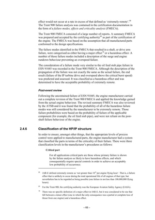 – 68 –
effect would not occur at a rate in excess of that defined as ‘extremely remote’.68
The Trent 900 failure analysis was contained in the certification documentation in
the form of a failure modes, effects and criticality analysis (FMECA).
The Trent 900 FMECA consisted of a large number of reports. A summary FMECA
was prepared and accepted by the certifying authority69
as part of the certification of
the engine. The FMECA was based on the assumption that all manufactured parts
conformed to the design specifications.
The failure modes identified in the FMECA that resulted in a shaft, or drive arm
failure, were categorised as either having a major effect70
or a hazardous effect. A
number of those failure modes included a description of the surge and engine
rundown behaviour preventing an overspeed failure.
The consideration of a failure mode very similar to the oil feed stub pipe failure in
ESN 91045 was recorded in the Trent 900 FMECA. Although the description of the
propagation of the failure was not exactly the same as the actual failure, the end
result (failure of the IP turbine drive and overspeed above the critical burst speed)
was predicted and assessed. It was classified as a hazardous effect and was
determined to have the acceptable probability of extremely remote.
Post-event review
Following the uncontained failure of ESN 91045, the engine manufacturer carried
out a complete revision of the Trent 900 FMECA and applied the knowledge gained
from the actual engine behaviour. The revised summary FMECA was also reviewed
by the ATSB and it was found that the probability of all of the hazardous failure
modes was still considered by the manufacturer to be extremely remote. Those
failure probabilities were based on the probability of failure of the applicable
component (for example, the oil feed stub pipe), and were not reliant on the post-
shaft failure behaviour of the engine.
2.4.6 Classification of the HP/IP structure
In order to ensure, amongst other things, that the appropriate levels of process
control were applied to manufactured parts, the engine manufacturer had a system
that classified the parts in terms of the criticality of their failure. There were three
classification levels in the manufacturer’s procedures as follows:
Critical part
For all applications critical parts are those whose primary failure is shown
by the failure analysis as likely to have hazardous effects, and which
consequentially require special controls in order to achieve an acceptably
low probability of occurrence.
68
JAR-E defined extremely remote as ‘not greater than 10-8
per engine flying hour’. That is, a failure
effect that is unlikely to occur during the total operational life of all engines of that type, but
nevertheless has to be regarded as being possible (one failure in not less than 100,000,000 flying
hours).
69
For the Trent 900, the certifying authority was the European Aviation Safety Agency (EASA).
70
There was no specific definition of a major effect in JAR-E, but it was considered to be one that
fell between a minor effect (one in which the only consequence was a partial or complete loss of
thrust from one engine) and a hazardous effect.
 