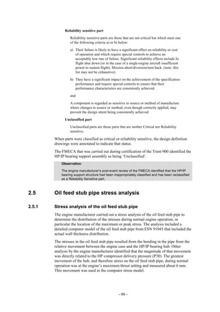 – 69 –
Reliability sensitive part
Reliability sensitive parts are those that are not critical but which meet one
of the following criteria a) or b) below:
a) Their failure is likely to have a significant effect on reliability or cost
of operation and which require special controls to achieve an
acceptably low rate of failure. Significant reliability effects include In
flight shut down (or in the case of a single-engine aircraft insufficient
power to sustain flight), Mission abort/diversion/turn back. (note: this
list may not be exhaustive)
b) They have a significant impact on the achievement of the specification
performance and require special controls to ensure that their
performance characteristics are consistently achieved.
and
A component is regarded as sensitive to source or method of manufacture
where changes to source or method, even though correctly applied, may
prevent the design intent being consistently achieved.
Unclassified part
Unclassified parts are those parts that are neither Critical nor Reliability
sensitive.
When parts were classified as critical or reliability sensitive, the design definition
drawings were annotated to indicate that status.
The FMECA that was carried out during certification of the Trent 900 identified the
HP/IP bearing support assembly as being ‘Unclassified’.
Observation:
The engine manufacturer’s post-event review of the FMECA identified that the HP/IP
bearing support structure had been inappropriately classified and has been reclassified
as a Reliability Sensitive part.
2.5 Oil feed stub pipe stress analysis
2.5.1 Stress analysis of the oil feed stub pipe
The engine manufacturer carried out a stress analysis of the oil feed stub pipe to
determine the distribution of the stresses during normal engine operation, in
particular the location of the maximum or peak stress. The analysis included a
detailed computer model of the oil feed stub pipe from ESN 91045 that included the
actual wall thickness distribution.
The stresses in the oil feed stub pipe resulted from the bending in the pipe from the
relative movement between the engine case and the HP/IP bearing hub. Other
analysis by the engine manufacturer identified that the magnitude of that movement
was directly related to the HP compressor delivery pressure (P30). The greatest
movement of the hub, and therefore stress on the oil feed stub pipe, during normal
operation was at the engine’s maximum thrust setting and measured about 6 mm.
This movement was used in the computer stress model.
 
