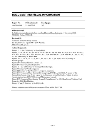 – vii –
DOCUMENT RETRIEVAL INFORMATION
Report No.
AO-2010-089
Publication date
27 June 2013
No. of pages
302
Publication title
In-flight uncontained engine failure - overhead Batam Island, Indonesia - 4 November 2010 –
VH-OQA, Airbus A380-842.
Prepared By
Australian Transport Safety Bureau
PO Box 967, Civic Square ACT 2608 Australia
http://www.atsb.gov.au
Acknowledgements
Figures 2, 11 and C4 Courtesy of Google Earth.
Figures 13, 14, 24, A1, A2 ,A3, A4, B1, B3, B5, B6, B7, B8, B9, B14, B18, B20, B22, B23, B24, B25,
B26, B27, B28, B31, B33, B37, B38, B52, B53, B54, B55, B56, B57, B58, B59, B61, C7, C8, D2, D3,
D7 and D9 Courtesy of Airbus SAS.
Figures 20, 22, 25, 26, 27, 28, 34, 37, 48, 49, 50, 51, 52, 58, 59, 60, 61 and C9 Courtesy of
Rolls-Royce plc.
Figure C6 Courtesy of Qantas Airways Ltd.
Figure 1 Courtesy of Qantas flight crew.
Figures 3, 7 and D1 Courtesy of passenger from the flight.
Figure 4 Courtesy of AAIB Singapore.
Figure 12 Courtesy of the ‘Posmetro’ newspaper, Indonesia.
Figure D14 Courtesy of Fuel flammability task group, DOT/FAA/AR-98/26, A review of the
flammability hazard of Jet A fuel vapour in civil transport aircraft fuel tanks, Federal Aviation
Administration, June 1998.A380 Aircraft Maintenance Manual.
Figure D15 Courtesy of Coordinating Research Council report No. 635, Handbook of Aviation Fuel
Properties, 2004 Third Edition.
Figures 67 and 71 Courtesy of the UK AAIB.
Images without acknowledgement were sourced from within the ATSB.
 