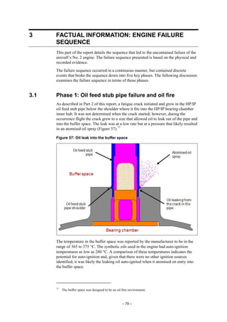 – 79 –
3 FACTUAL INFORMATION: ENGINE FAILURE
SEQUENCE
This part of the report details the sequence that led to the uncontained failure of the
aircraft’s No. 2 engine. The failure sequence presented is based on the physical and
recorded evidence.
The failure sequence occurred in a continuous manner, but contained discrete
events that broke the sequence down into five key phases. The following discussion
examines the failure sequence in terms of those phases.
3.1 Phase 1: Oil feed stub pipe failure and oil fire
As described in Part 2 of this report, a fatigue crack initiated and grew in the HP/IP
oil feed stub pipe below the shoulder where it fits into the HP/IP bearing chamber
inner hub. It was not determined when the crack started; however, during the
occurrence flight the crack grew to a size that allowed oil to leak out of the pipe and
into the buffer space. The leak was at a low rate but at a pressure that likely resulted
in an atomised oil spray (Figure 57).77
Figure 57: Oil leak into the buffer space
The temperature in the buffer space was reported by the manufacturer to be in the
range of 365 to 375 °C. The synthetic oils used in the engine had auto-ignition
temperatures as low as 280 °C. A comparison of these temperatures indicates the
potential for auto-ignition and, given that there were no other ignition sources
identified, it was likely the leaking oil auto-ignited when it atomised on entry into
the buffer space.
77
The buffer space was designed to be an oil free environment.
 