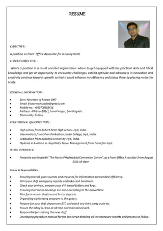 RESUME
OBJECTIVE: -
A position as Front Office Associate for a luxury hotel
CAREER OBJECTIVE: -
Wants a position in a result oriented organization where to get equipped with the practical skills and latest
knowledge and get an opportunity to encounter challenges, exhibit aptitude and adroitness in innovation and
creativity continue towards growth so that it could enhance my efficiency andstatus there by placing mebetter
in life.
PERSONAL INFORMATION: -
 Born:Nineteen of March 1997
 Email: khizarmohiuddin@gmail.com
 Mobile no:-+919700158416
 Address:-Plotno-185/1,Ismail nagar,bandlaguda.
 Nationality:Indian
EDUCATIONAL QUALIFICATION: -
 High school from Robert Peter High school, Hyd, India.
 Intermediate from Shanthinikethan junior College, Hyd, India.
 Graduation from Kakatiya University Hyd, India.
 Diploma in Aviation in Hospitality Travel Management from Frankfinn Hyd.
WORK EXPERIENCE: -
 Presently working with"The NovotelHyderabad Convention Centre”,asa FrontOfficeAssociate from August
2015 till date
Duties & Responsibilities:
 Ensuring that all guest queries and requests for information are handled efficiently.
 Print your shift emergency reports and take cash handover.
 Check your arrivals, prepare your VIP arrival folders and keys.
 Ensuring that room blockings are done according to the arrival time.
 Plan for in –room check in and In-car check in.
 Organizing sightseeing program to the guests.
 Prepare for your shift departures BTC and check any third party auth etc.
 Ensure the lobby is clean at all time and maintained well.
 Responsible for training the new staff.
 Developing procedure manual for the concierge detailing all the necessary reports and process to follow.
 