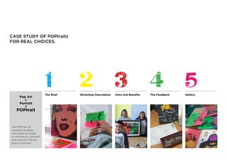 CASE STUDY OF POPtraits
FOR REAL CHOICES.
The Brief Aims and Benefits The Feedback Gallery
The POPtrait art
workshop enables
individuals to create
an impressive, personal
and colourful framed
piece of artwork.
Pop Art
+
Portrait
=
POPtrait
Workshop Description
 