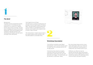 Workshop Description
The Brief
Background
The Real Choices programme tackles
child poverty in Cornwall and was
looking to run a series of 5 creative
activity days across Cornwall. The aim
was to engage and inspire the families
taking part, whilst encouraging social
interaction between families, and
developing self esteem and self worth
amongst those taking part.
The Creative Activity Days
The task was to involve a closed group of
between 8 and 20 participants of various
ages. The participants would range from
young children to grandparents, so any
activity would need to be suitable for all
of them to get involved.
The ‘end product’ of each session had to
be a good quality artistic product that
the particiapants could take home.
The POPtrait workshop uses digital
photography, printing and colourful paint
to make Pop Art accessible and fun for
all age groups.
Introducing Andy Warhol’s brightly
coloured screen print portraits help
participants create their very own self-
portraits and images. The techniques can
be tailored to individuals’ needs.
By using simple means and an iconic
style, participants derive an immense
sense of satisfaction at being able to
create their own framed works of art.
POPtrait is an effective way for
families and groups requiring bonding
exercises to come together and work on
something creative and satisfying aiding
communication and team buliding.
 