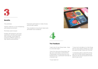 The Feedback
Benefits
The workshop:
Inspires creativity in a non-threatening
and relaxed environment
Promotes social inclusion
Enables self expression and more
specifically, provides participants
with concrete, visual means of
expressing different aspects of
their identity and emotions.
Empowers participants to make choices
and provides support
The completion of an artwork helps build
self esteem and confidence.
“Learnt lots of new things today. Hope
to come back again.”
“One of my favourite things about the
day was a real sense of achievement,
of being able to bring home your own
framed picture…a permanent reminder of
a fantastic day.”
“It was really fun.”
“It was nice to be able to try new things
and not worry about whether you were
any good and get messy with the kids.”
“Loved being able to spend the whole
day with my kids without arguing and
doing art that we all enjoyed and were
able to take home”
 