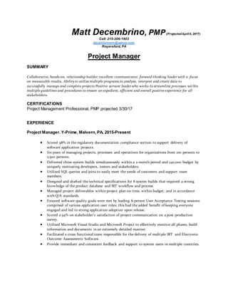 Matt Decembrino, PMP(ProjectedApril 6, 2017)
Cell: 215-206-1903
decembrinom@yahoo.com
Royersford, PA
Project Manager
SUMMARY
Collaborative, hands-on, relationship builder, excellent communicator, forward-thinking leader with a focus
on measurable results. Abilityto utilize multiple programs to analyze, interpret and create data to
successfully manage and complete projects Positive servant leader who works to streamline processes within
multiple guidelines and procedures to ensure an expedient, efficient and overall positive experience for all
stakeholders.
CERTIFICATIONS
Project Management Professional, PMP projected 3/30/17
EXPERIENCE
Project Manager. Y-Prime, Malvern, PA, 2015-Present
 Scored 98% in the regulatory documentation compliance section to support delivery of
software application projects.
 Six years of managing projects, processes and operations for organizations from 100 persons to
2,500 persons.
 Delivered three system builds simultaneously within a 2-month period and 240,000 budget by
uniquely motivating developers, testers and stakeholders.
 Utilized SQL queries and joins to easily meet the needs of customers and support team
members.
 Designed and drafted the technical specifications for 8 system builds that required a strong
knowledge of the product database and IRT workflow and process.
 Managed project deliverables within project plan on time, within budget, and in accordance
with Q/A standards.
 Ensured software quality goals were met by leading 8-person User Acceptance Testing sessions
comprised of various application user roles; this had the added benefit of keeping everyone
engaged and led to strong application adoption upon release.
 Scored a 94% on stakeholder’s satisfaction of project communication on a post-production
survey.
 Utilized Microsoft Visual Studio and Microsoft Project to effectively monitor all phases, build
information and documents in an extremely detailed manner.
 Facilitated a cross functional team responsible for the delivery of multiple IRT and Electronic
Outcome Assessments Software.
 Provide immediate and consistent feedback and support to system users in multiple countries.
 