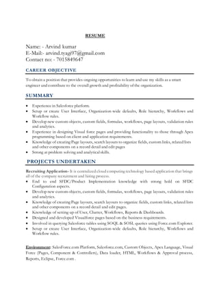 RESUME
Name: - Arvind kumar
E-Mail:- arvind.tyagi97@gmail.com
Contact no: - 7015849647
CAREER OBJECTIVE
To obtain a position that provides ongoing opportunities to learn and use my skills as a smart
engineer and contribute to the overall growth and profitability of the organization.
SUMMARY
 Experience in Salesforce platform.
 Setup or create User Interface, Organization-wide defaults, Role hierarchy, Workflows and
Workflow rules.
 Develop new custom objects, custom fields, formulas, workflows, page layouts, validation rules
and analytics.
 Experience in designing Visual force pages and providing functionality to those through Apex
programming based on client and application requirements.
 Knowledge of creating Page layouts, search layouts to organize fields, custom links, related lists
and other components on a record detail and edit pages
 Strong at problem solving and analyticalskills.
PROJECTS UNDERTAKEN
Recruiting Application- It is centralized cloud computing technology based application that brings
all of the company recruitment and hiring process.
 End to end SFDC/Product Implementation knowledge with strong hold on SFDC
Configuration aspects.
 Develop new custom objects, custom fields, formulas, workflows, page layouts, validation rules
and analytics.
 Knowledge of creating Page layouts, search layouts to organize fields, custom links, related lists
and other components on a record detail and edit pages.
 Knowledge of setting up of User, Chatter, Workflows, Reports & Dashboards.
 Designed and developed Visualforce pages based on the business requirements.
 Involved in querying Salesforce tables using SOQL & SOSL queries using Force.com Explorer.
 Setup or create User Interface, Organization-wide defaults, Role hierarchy, Workflows and
Workflow rules.
Environment: SalesForce.com Platform, Salesforce.com, Custom Objects, Apex Language, Visual
Force (Pages, Component & Controllers), Data loader, HTML, Workflows & Approval process,
Reports, Eclipse, Force.com .
 