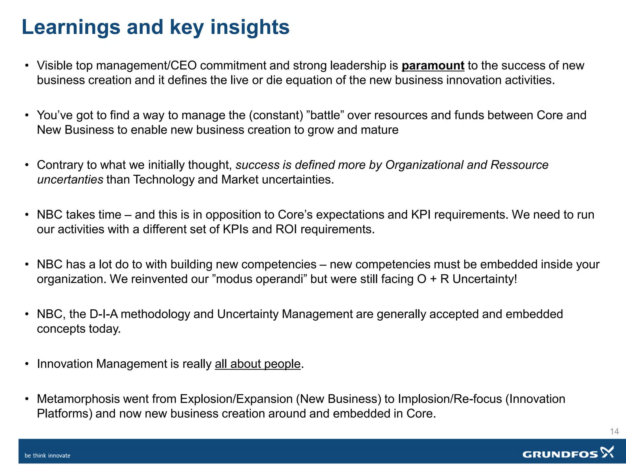 Learnings and key insights
• Visible top management/CEO commitment and strong leadership is paramount to the success of new
business creation and it defines the live or die equation of the new business innovation activities.
• You’ve got to find a way to manage the (constant) ”battle” over resources and funds between Core and
New Business to enable new business creation to grow and mature
• Contrary to what we initially thought, success is defined more by Organizational and Ressource
uncertanties than Technology and Market uncertainties.
• NBC takes time – and this is in opposition to Core’s expectations and KPI requirements. We need to run
our activities with a different set of KPIs and ROI requirements.
• NBC has a lot do to with building new competencies – new competencies must be embedded inside your
organization. We reinvented our ”modus operandi” but were still facing O + R Uncertainty!
• NBC, the D-I-A methodology and Uncertainty Management are generally accepted and embedded
concepts today.
• Innovation Management is really all about people.
• Metamorphosis went from Explosion/Expansion (New Business) to Implosion/Re-focus (Innovation
Platforms) and now new business creation around and embedded in Core.
14
 