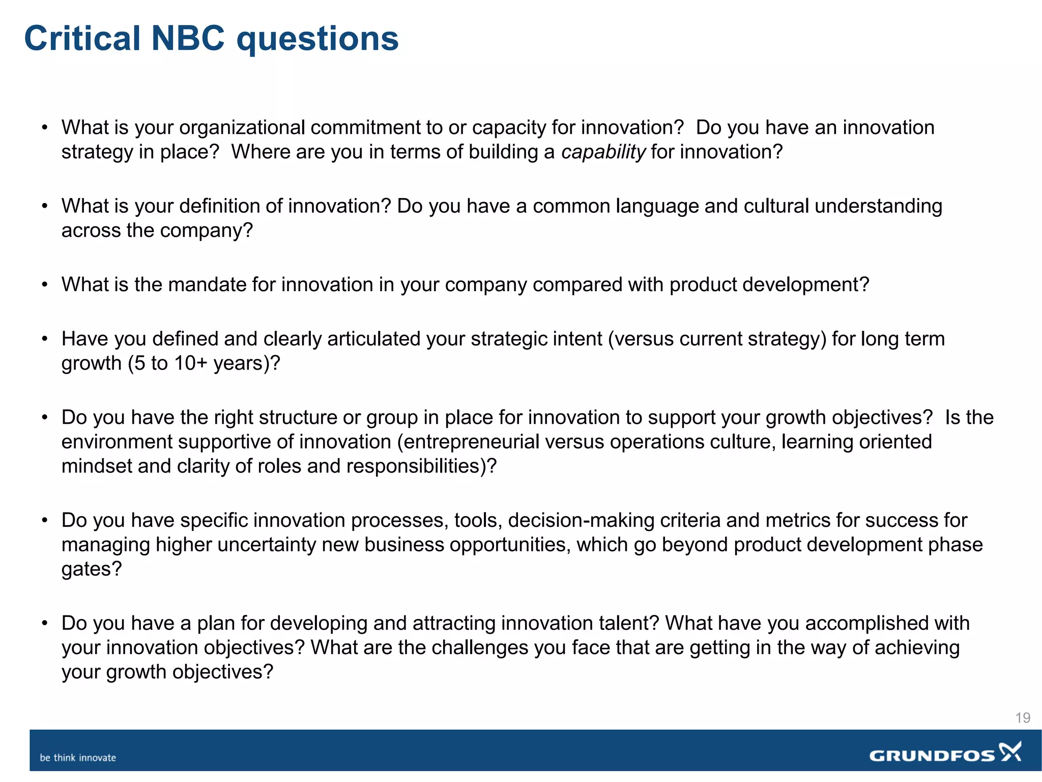 Critical NBC questions
• What is your organizational commitment to or capacity for innovation? Do you have an innovation
strategy in place? Where are you in terms of building a capability for innovation?
• What is your definition of innovation? Do you have a common language and cultural understanding
across the company?
• What is the mandate for innovation in your company compared with product development?
• Have you defined and clearly articulated your strategic intent (versus current strategy) for long term
growth (5 to 10+ years)?
• Do you have the right structure or group in place for innovation to support your growth objectives? Is the
environment supportive of innovation (entrepreneurial versus operations culture, learning oriented
mindset and clarity of roles and responsibilities)?
• Do you have specific innovation processes, tools, decision-making criteria and metrics for success for
managing higher uncertainty new business opportunities, which go beyond product development phase
gates?
• Do you have a plan for developing and attracting innovation talent? What have you accomplished with
your innovation objectives? What are the challenges you face that are getting in the way of achieving
your growth objectives?
19
 