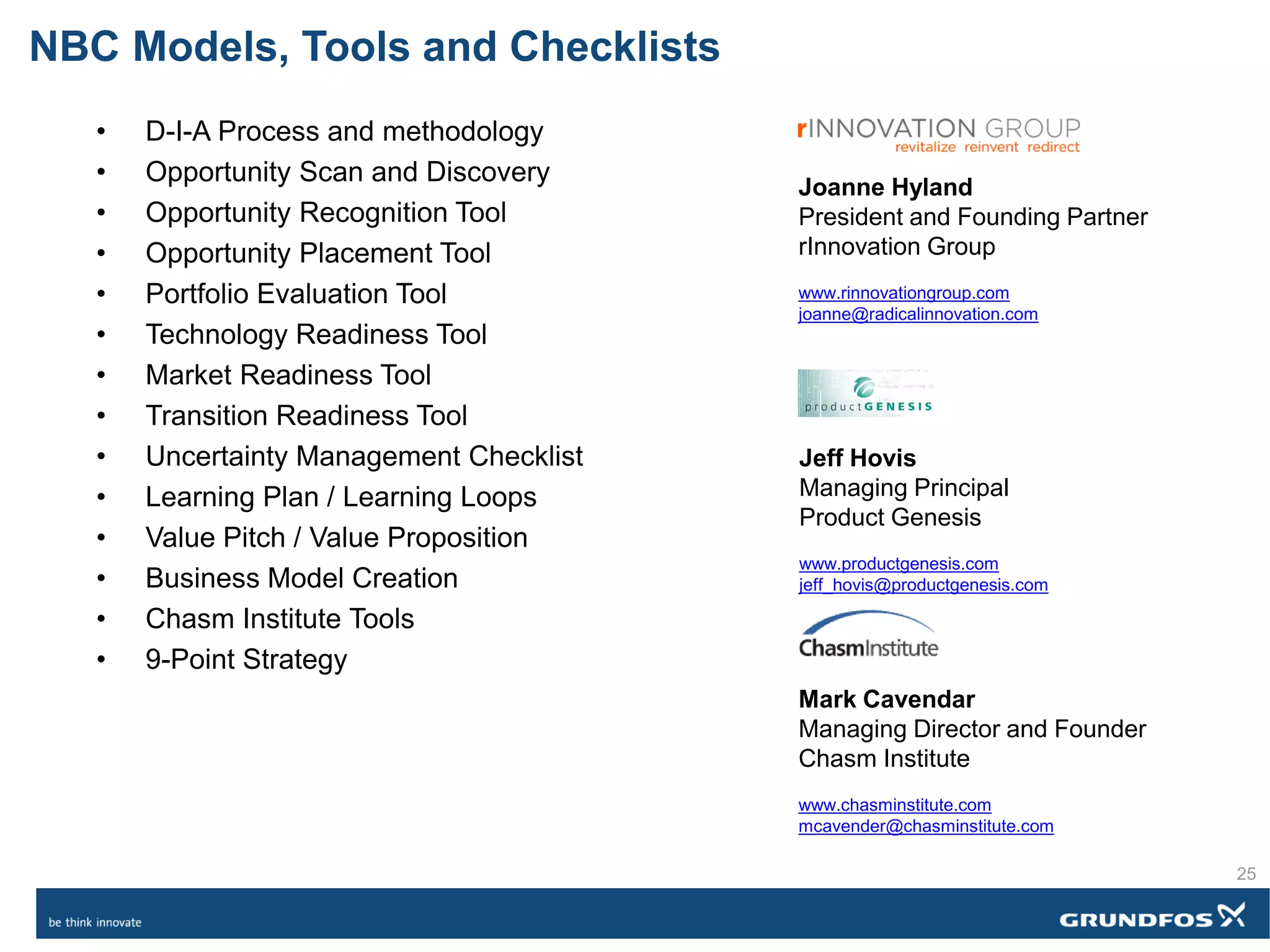 • D-I-A Process and methodology
• Opportunity Scan and Discovery
• Opportunity Recognition Tool
• Opportunity Placement Tool
• Portfolio Evaluation Tool
• Technology Readiness Tool
• Market Readiness Tool
• Transition Readiness Tool
• Uncertainty Management Checklist
• Learning Plan / Learning Loops
• Value Pitch / Value Proposition
• Business Model Creation
• Chasm Institute Tools
• 9-Point Strategy
Joanne Hyland
President and Founding Partner
rInnovation Group
www.rinnovationgroup.com
joanne@radicalinnovation.com
Jeff Hovis
Managing Principal
Product Genesis
www.productgenesis.com
jeff_hovis@productgenesis.com
Mark Cavendar
Managing Director and Founder
Chasm Institute
www.chasminstitute.com
mcavender@chasminstitute.com
NBC Models, Tools and Checklists
25
 