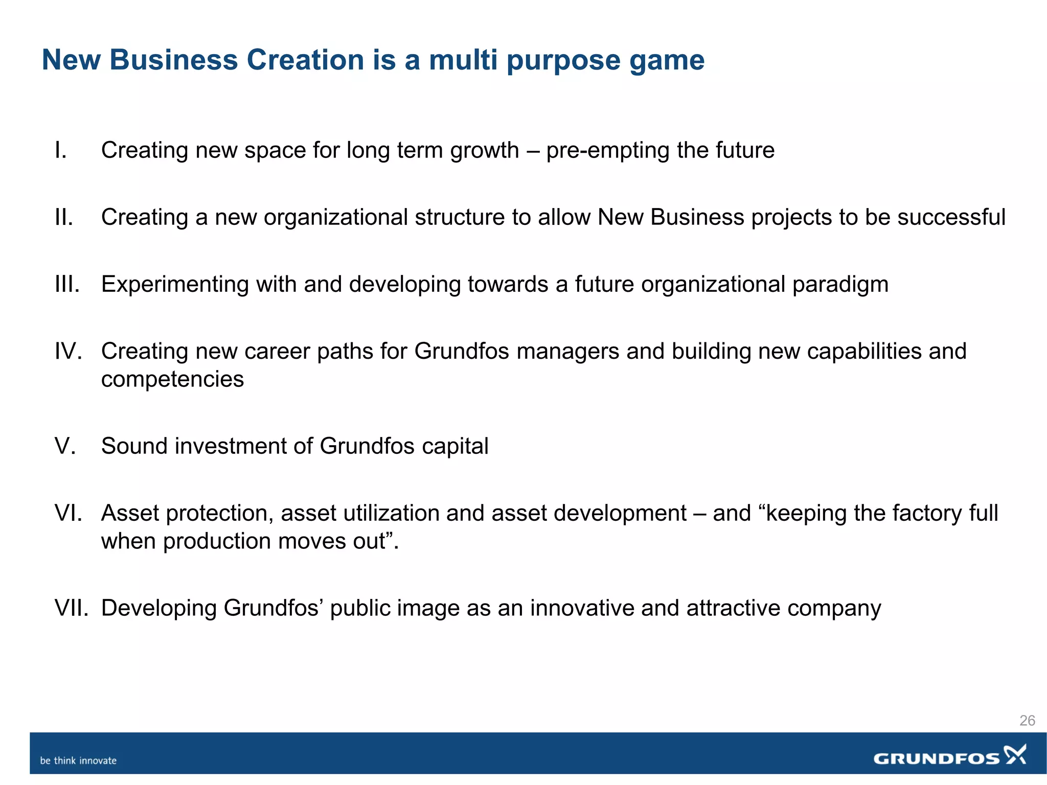 New Business Creation is a multi purpose game
I. Creating new space for long term growth – pre-empting the future
II. Creating a new organizational structure to allow New Business projects to be successful
III. Experimenting with and developing towards a future organizational paradigm
IV. Creating new career paths for Grundfos managers and building new capabilities and
competencies
V. Sound investment of Grundfos capital
VI. Asset protection, asset utilization and asset development – and “keeping the factory full
when production moves out”.
VII. Developing Grundfos’ public image as an innovative and attractive company
26
 