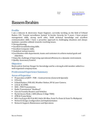 Bassem Ibrahim 1 of 5
Kuwait
Fintas.
Mobile (+965 99965994)
Bassem2000@hotmail.com
Skype : bassem_smile
BassemIbrahim
Profile
I am a telecom & electronics Expat Engineer, currently working on the field of X-Band
Radars CSS “Coastal surveillance System” & border Security for 9 years. I have project
management skills, strong work ethic, Solid technical knowledge and excellent
communication skills. I have a proactive approach to challenging situations and always
maintain a positive attitude towards resolving issues.
 Strong planning,
 Excellent troubleshooting skills.
 Excellent Computer skills.
 Analytical and persuasive.
 Coordination with departments, teams and customers to achieve mutual goals and
objectives.
 Enjoy the challenge of improving operational efficiency in a dynamic environment.
 Quality Assurance/Control
Objective
Need a job to feed my Hunger for knowledge and be a strong & solid member added to a
well-organized company team.
Professional Experience Summary
Areas of Expertise
 Preparation of (RFP – TOR – Contract terms (General & Special))
 VTS-CSS.
 X-Band Radars, VHE-AIS, Weather Station, DF & Laser Camera.
 2.5G & 3G UTMS.
 SDH – PDH Transmission.
 Radio Transmission” Backhaul”.
 Cisco & Foundry Routers and Switches
 Nortel Access Node / ANX (Zhone Z-Edge 7000)
 ATM & Frame Relay
 802.11a/b/g/n Wi-Fi & 802.16d/e Wi-Max, Point-To-Point & Point-To-Multipoint
 Network Design, Configuration and Implementation
 Network Support, Maintenance and Operations
 