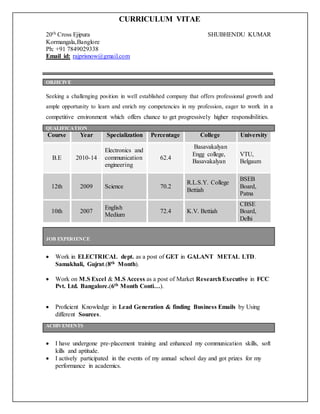 CURRICULUM VITAE
20th Cross Ejipura SHUBHENDU KUMAR
Kormangala,Banglore
Ph: +91 7849029338
Email id: rajprisnow@gmail.com
Seeking a challenging position in well established company that offers professional growth and
ample opportunity to learn and enrich my competencies in my profession, eager to work in a
competitive environment which offers chance to get progressively higher responsibilities.
Course Year Specialization Percentage College University
B.E 2010-14
Electronics and
communication
engineering
62.4
Basavakalyan
Engg college,
Basavakalyan
VTU,
Belgaum
12th 2009 Science 70.2
R.L.S.Y. College
Bettiah
BSEB
Board,
Patna
10th 2007
English
Medium
72.4 K.V. Bettiah
CBSE
Board,
Delhi
 Work in ELECTRICAL dept. as a post of GET in GALANT METAL LTD.
Samakhali, Gujrat.(8th Month).
 Work on M.S Excel & M.S Access as a post of Market ResearchExecutive in FCC
Pvt. Ltd. Bangalore.(6th Month Conti…).
 Proficient Knowledge in Lead Generation & finding Business Emails by Using
different Sources.
 I have undergone pre-placement training and enhanced my communication skills, soft
kills and aptitude.
 I actively participated in the events of my annual school day and got prizes for my
performance in academics.
OBJECIVE
QUALIFICATION
JOB EXPERIENCE
ACHIVEMENTS
 