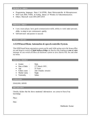 .
 Programming languages: Basic C & HTML, Basic Microcontroller & Microprocessor.
 MAT Lab, HDL:-VHDL & Verilog ,Basics of Wireless & Telecommunication.
 Others: Microsoft word 2003,2007,2010
 I am a team player, have good communication skills, ability to work under pressure,
ability to adapt to new environment quickly.
 Self-motivated and passion to succeed.
A GSM based Home Automation & speechcontrollerSystem.
This GSM based home automation system can be used while going out to the house,office
etc and forget to switch off light bulb,a.c,fridge etc then by only sending an sms or voice
message we can switch off these all electronic system to save electric bill, fire and other
etc losses.
 Gender : Male.
 Date of Birth : 17th March 1993..
 Age : 22 Years.
 Fathers name : Anil Chandra srivastav
 Marital status : Single.
 Nationality : Indian.
ENGLISH, HINDI
I hereby declare that the above mentioned informations are correct to best of my
knowledge.
Place:
Date:
Shubhendu Kumar
TECHNICAL SKILLS
PERSONAL SKILLS
PROJECT DETAILS
PERSONAL PROFILE
LANGUAGES
DECLARATION
 