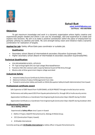 Sohail Butt
sohail_butt1979@yahoo.com
Cell Phone: +965-60678990
Objective
To get maximum knowledge and work in a dynamic organization where highly creative and
experienced people needed and where I can use my knowledge, skill and experience to create and
explore new horizons. My aim is to make a positive contribution within the place of employment by
partially utilizing my abilities and skills. My core strength being vision and initiative make a dynamic
combination for realization of targets.
Applied for job: Safety officer/Gate pass coordinator or suitable job.
Qualification
 Secondary school (Board of intermediate & secondary Education Gujranwala (PAK)
 Higher secondary school (Board of intermediate & secondary education Gujranwala(PAK)
Technical Qualification
 CCA-DOS,MSWORD & EXCEL, LOTUS123
 TR –Type writing English (the star type collage) Wazirabad(Pakistan
 Trained on NCC (the national cadet-crops) by National Guard of PAK Army through
 Moulna zafar ali khan government degree collage wazirabad
Industrial Safety
 Industrial Safety Course Certificate by Online Education
 (National institute of Labour & Management) From India
 Trained in construction Safety and health on OSHA (Occupation Safety & health Administration) from Kuwait
Professional certificate award
Safe Supervisor of 2007 Award from FLUOR DANIEL at OL2K PROJECT through al-mulla Securicor service.
Performance and safety award 2013 from Equate petrochemical Co. through G4S al-mulla security service.
Appreciation Certificate as a Coordinator from Engineering & Construction Dept. EQUATE during TA 2014
Appreciation Certificate as a Coordinator from Engineering & Construction Dept. EQUATE during shutdown 2015
Professional Experience
As s Safety officer
Experienced as Safety officer since 5 years in Kuwait
 Olefins II Project, EQUATE Petrochemical Co. Belongs Al-Mulla Group.
 CCC (Construction Project, Kuwait)
 Al-Khadda International.
Currently working with Al-Khadda International as Safety officer in Equate Petrochemical Co.
 