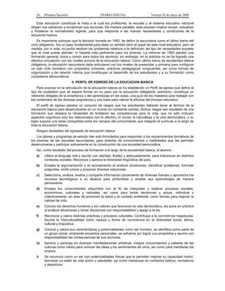 26 (Primera Sección) DIARIO OFICIAL Viernes 26 de mayo de 2006
Esta educación constituye la meta a la cual los profesores, la escuela y el sistema educativo nacional
dirigen sus esfuerzos y encaminan sus acciones. De manera paralela, este proceso implica revisar, actualizar
y fortalecer la normatividad vigente, para que responda a las nuevas necesidades y condiciones de la
educación básica.
Es importante subrayar que la decisión tomada en 1993, de definir la secundaria como el último tramo del
ciclo obligatorio, fue un paso fundamental para darle un sentido claro al papel de este nivel educativo; pero tal
medida, por sí sola, no podía resolver los problemas relativos a la definición del tipo de necesidades sociales
que el nivel puede atender, ni hacerla más pertinente para los jóvenes. La reforma de 1993 planteó una
formación general, única y común para todos los alumnos; sin embargo, en la práctica no se ha logrado una
efectiva vinculación con los niveles previos de la educación básica. Como último tramo de escolaridad básica
obligatoria, la educación secundaria debe articularse con los niveles de preescolar y primaria para configurar
un solo ciclo formativo con propósitos comunes, prácticas pedagógicas congruentes, así como formas de
organización y de relación interna que contribuyan al desarrollo de los estudiantes y a su formación como
ciudadanos democráticos.
II. PERFIL DE EGRESO DE LA EDUCACION BASICA
Para avanzar en la articulación de la educación básica se ha establecido un Perfil de egreso que define el
tipo de ciudadano que se espera formar en su paso por la educación obligatoria; asimismo, constituye un
referente obligado de la enseñanza y del aprendizaje en las aulas, una guía de los maestros para trabajar con
los contenidos de las diversas asignaturas y una base para valorar la eficacia del proceso educativo.
El perfil de egreso plantea un conjunto de rasgos que los estudiantes deberán tener al término de la
educación básica para desenvolverse en un mundo en constante cambio. Dichos rasgos son resultado de una
formación que destaca la necesidad de fortalecer las competencias para la vida, que no sólo incluyen
aspectos cognitivos sino los relacionados con lo afectivo, lo social, la naturaleza y la vida democrática, y su
logro supone una tarea compartida entre los campos del conocimiento que integran el currículo a lo largo de
toda la educación básica.
Rasgos deseables del egresado de educación básica
Los planes y programas de estudio han sido formulados para responder a los requerimientos formativos de
los jóvenes de las escuelas secundarias, para dotarlos de conocimientos y habilidades que les permitan
desenvolverse y participar activamente en la construcción de una sociedad democrática.
Así, como resultado del proceso de formación a lo largo de la escolaridad básica, el alumno:
a) Utiliza el lenguaje oral y escrito con claridad, fluidez y adecuadamente, para interactuar en distintos
contextos sociales. Reconoce y aprecia la diversidad lingüística del país.
b) Emplea la argumentación y el razonamiento al analizar situaciones, identificar problemas, formular
preguntas, emitir juicios y proponer diversas soluciones.
c) Selecciona, analiza, evalúa y comparte información proveniente de diversas fuentes y aprovecha los
recursos tecnológicos a su alcance para profundizar y ampliar sus aprendizajes de manera
permanente.
d) Emplea los conocimientos adquiridos con el fin de interpretar y explicar procesos sociales,
económicos, culturales y naturales, así como para tomar decisiones y actuar, individual o
colectivamente, en aras de promover la salud y el cuidado ambiental, como formas para mejorar la
calidad de vida.
e) Conoce los derechos humanos y los valores que favorecen la vida democrática, los pone en práctica
al analizar situaciones y tomar decisiones con responsabilidad y apego a la ley.
f) Reconoce y valora distintas prácticas y procesos culturales. Contribuye a la convivencia respetuosa.
Asume la interculturalidad como riqueza y forma de convivencia en la diversidad social, étnica,
cultural y lingüística.
g) Conoce y valora sus características y potencialidades como ser humano, se identifica como parte de
un grupo social, emprende proyectos personales, se esfuerza por lograr sus propósitos y asume con
responsabilidad las consecuencias de sus acciones.
h) Aprecia y participa en diversas manifestaciones artísticas. Integra conocimientos y saberes de las
culturas como medio para conocer las ideas y los sentimientos de otros, así como para manifestar los
propios.
i) Se reconoce como un ser con potencialidades físicas que le permiten mejorar su capacidad motriz,
favorecer un estilo de vida activo y saludable, así como interactuar en contextos lúdicos, recreativos
y deportivos.
 