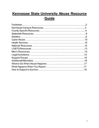 1
Kennesaw State University Abuse Resource
Guide
Factsheet………………………………………………………………………....2
Kennesaw Campus Resources………………………………………...…......3
County Specific Resources………………………………………………….....4
Statewide Resources…………………………………………………..………..6
Shelters…………………………………………………………………………...8
Cyber Abuse…………………………………………………………………….10
Health Services…………………………………………………………………10
National Resources…………………………………………………………….12
LGBTQ Resources……………………………………………………………..13
Men’s Resources……………………………………………………………….14
Legal Assistance……………………………………………………………….15
Support Groups………………………………………………………………...16
Additional/Alternative…………………………………………………………..16
What to Do When Abuse Happens…………………………………………..17
What Happens When You Report…………………………………………...17
How to Support a Survivor…………………………………………………....18
 