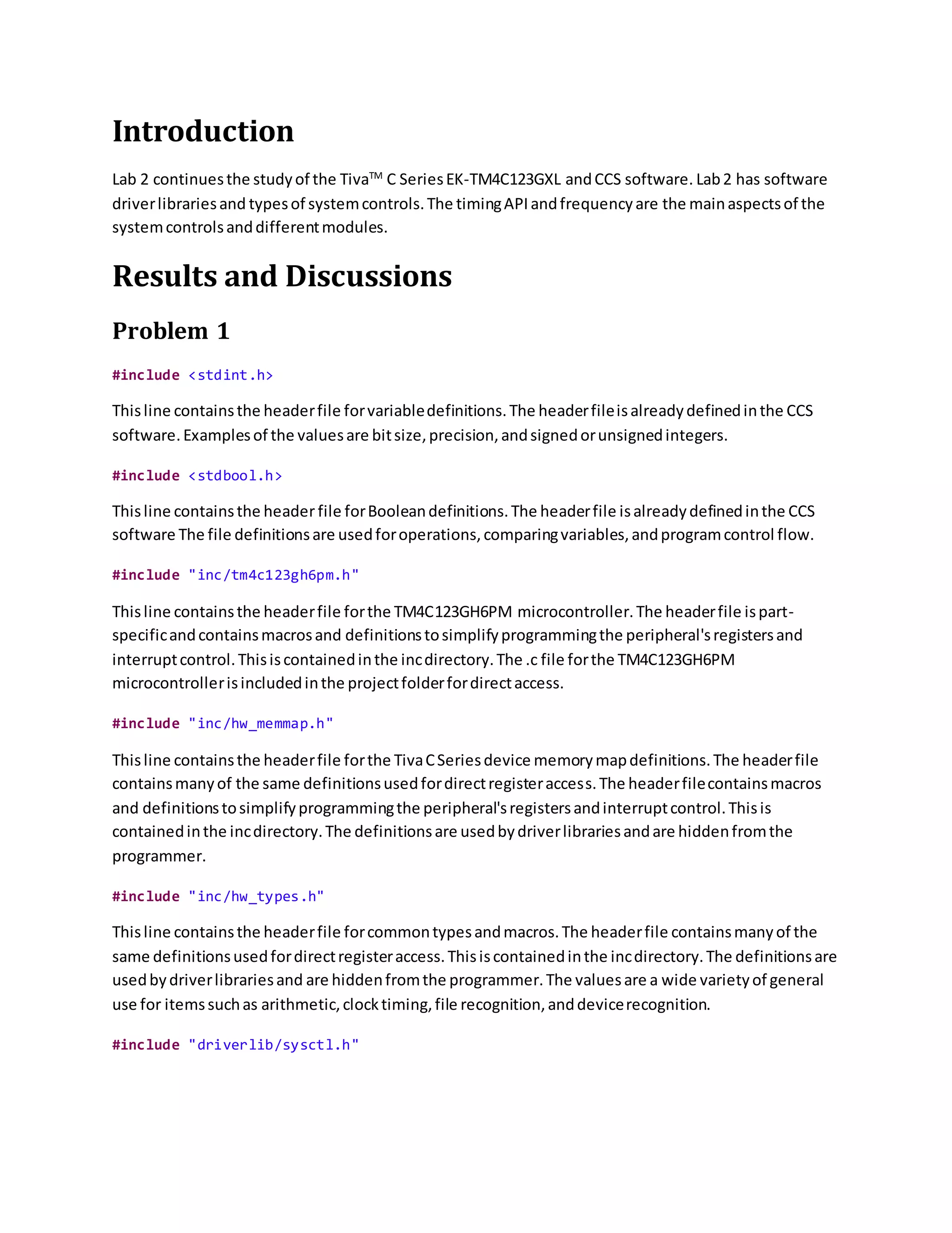 Introduction
Lab 2 continuesthe studyof the TivaTM
C SeriesEK-TM4C123GXL andCCS software. Lab2 has software
driverlibrariesand typesof systemcontrols.The timingAPIandfrequencyare the mainaspectsof the
systemcontrolsanddifferentmodules.
Results and Discussions
Problem 1
#include <stdint.h>
Thisline containsthe headerfile forvariabledefinitions.The headerfileisalreadydefinedinthe CCS
software.Examplesof the valuesare bitsize,precision,andsignedorunsignedintegers.
#include <stdbool.h>
Thisline containsthe header file forBooleandefinitions.The headerfile isalreadydefinedinthe CCS
software The file definitionsare usedforoperations,comparingvariables,andprogramcontrol flow.
#include "inc/tm4c123gh6pm.h"
Thisline containsthe headerfile forthe TM4C123GH6PM microcontroller.The headerfile ispart-
specificandcontainsmacrosand definitionstosimplifyprogrammingthe peripheral'sregistersand
interruptcontrol.Thisiscontainedinthe incdirectory.The .c file forthe TM4C123GH6PM
microcontrollerisincludedinthe projectfolderfordirectaccess.
#include "inc/hw_memmap.h"
Thisline containsthe headerfile forthe TivaCSeriesdevice memorymapdefinitions.The headerfile
containsmanyof the same definitionsusedfordirectregisteraccess.The headerfilecontainsmacros
and definitionstosimplifyprogrammingthe peripheral'sregistersandinterruptcontrol.Thisis
containedinthe incdirectory.The definitionsare usedbydriverlibrariesandare hiddenfromthe
programmer.
#include "inc/hw_types.h"
Thisline containsthe headerfile forcommontypesandmacros.The headerfile containsmanyof the
same definitionsusedfordirectregisteraccess.Thisiscontainedinthe incdirectory.The definitionsare
usedbydriverlibrariesand are hiddenfromthe programmer.The valuesare a wide varietyof general
use for itemssuchas arithmetic,clocktiming,file recognition,anddevicerecognition.
#include "driverlib/sysctl.h"
 