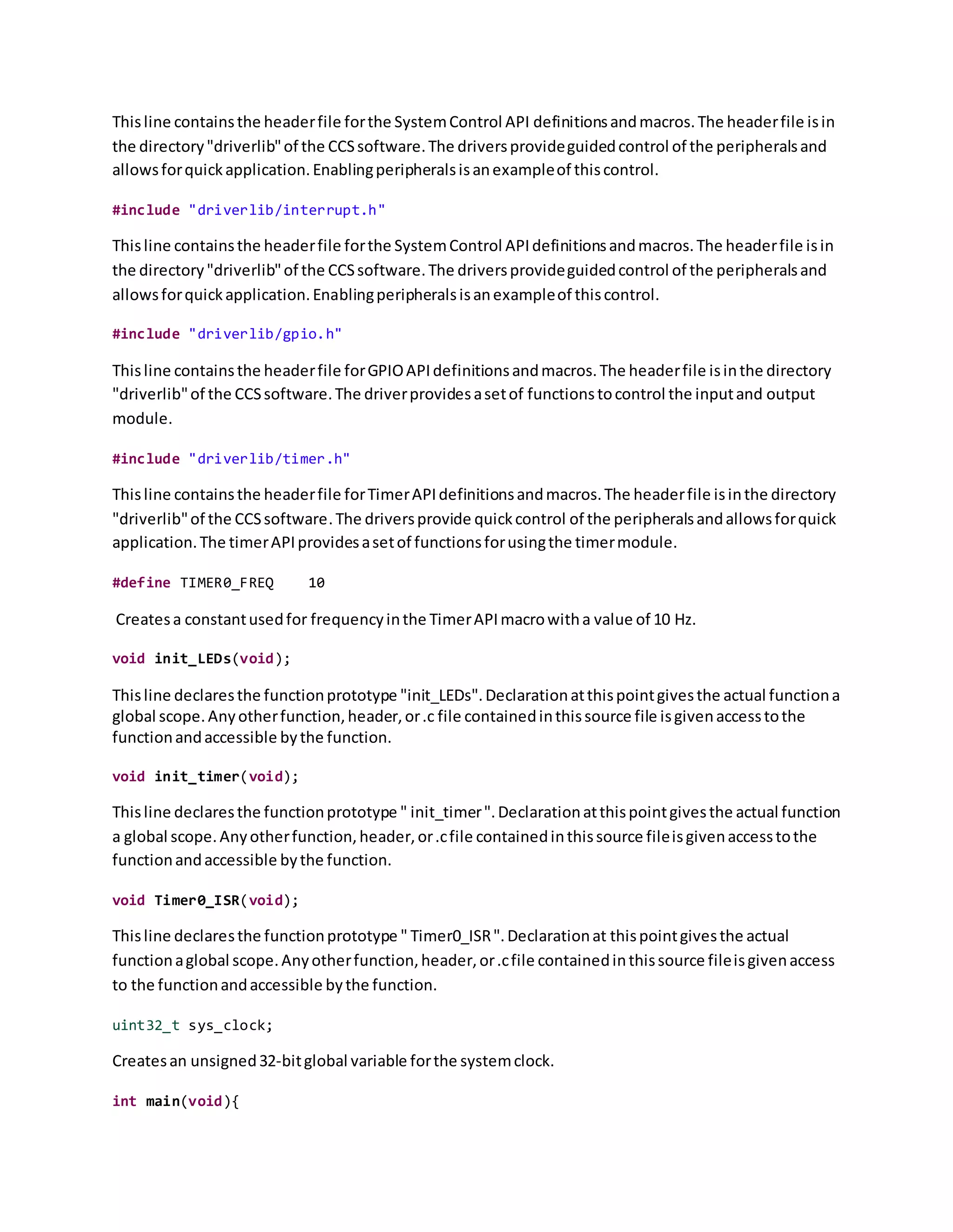 Thisline containsthe headerfile forthe SystemControl API definitionsandmacros.The headerfile isin
the directory"driverlib"of the CCSsoftware.The driversprovideguidedcontrol of the peripheralsand
allowsforquickapplication.Enablingperipheralsisanexampleof thiscontrol.
#include "driverlib/interrupt.h"
Thisline containsthe headerfile forthe SystemControl APIdefinitionsandmacros.The headerfile isin
the directory"driverlib"of the CCSsoftware.The driversprovideguidedcontrol of the peripheralsand
allowsforquickapplication.Enablingperipheralsisanexampleof thiscontrol.
#include "driverlib/gpio.h"
Thisline containsthe headerfile forGPIOAPIdefinitionsandmacros.The headerfile isinthe directory
"driverlib"of the CCSsoftware.The driverprovidesasetof functionstocontrol the inputand output
module.
#include "driverlib/timer.h"
Thisline containsthe headerfile forTimerAPIdefinitionsandmacros.The headerfile isinthe directory
"driverlib"of the CCSsoftware.The driversprovide quickcontrol of the peripheralsandallowsforquick
application.The timerAPIprovidesasetof functionsforusingthe timermodule.
#define TIMER0_FREQ 10
Createsa constantusedfor frequencyinthe TimerAPImacrowitha value of 10 Hz.
void init_LEDs(void);
Thisline declaresthe functionprototype "init_LEDs".Declarationatthispointgivesthe actual functiona
global scope.Anyotherfunction,header,or.c file containedinthissource file isgivenaccesstothe
functionandaccessible bythe function.
void init_timer(void);
Thisline declaresthe functionprototype " init_timer".Declarationatthispointgivesthe actual function
a global scope.Anyotherfunction,header,or.cfile containedinthissource fileisgivenaccesstothe
functionandaccessible bythe function.
void Timer0_ISR(void);
Thisline declaresthe functionprototype " Timer0_ISR".Declarationat thispointgivesthe actual
functionaglobal scope.Anyotherfunction,header,or.cfile containedinthissource fileisgivenaccess
to the functionandaccessible bythe function.
uint32_t sys_clock;
Createsan unsigned32-bitglobal variable forthe systemclock.
int main(void){
 
