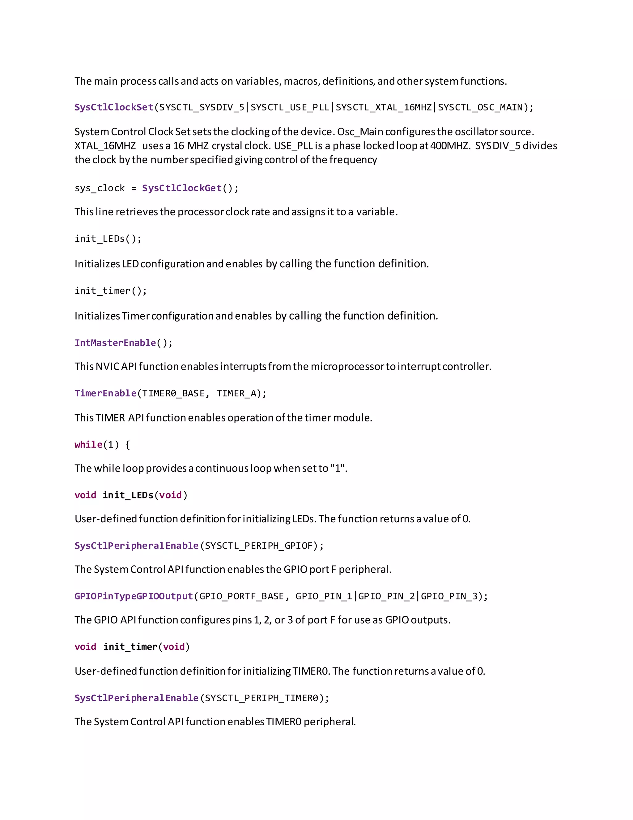 The main processcallsandacts on variables,macros,definitions,andothersystemfunctions.
SysCtlClockSet(SYSCTL_SYSDIV_5|SYSCTL_USE_PLL|SYSCTL_XTAL_16MHZ|SYSCTL_OSC_MAIN);
SystemControl ClockSetsetsthe clockingof the device.Osc_Mainconfiguresthe oscillatorsource.
XTAL_16MHZ usesa 16 MHZ crystal clock. USE_PLL is a phase lockedloopat400MHZ. SYSDIV_5 divides
the clock bythe numberspecifiedgivingcontrol of the frequency
sys_clock = SysCtlClockGet();
Thisline retrievesthe processorclockrate andassignsit toa variable.
init_LEDs();
InitializesLEDconfigurationandenables by calling the function definition.
init_timer();
InitializesTimerconfigurationandenables by calling the function definition.
IntMasterEnable();
ThisNVICAPIfunctionenablesinterruptsfromthe microprocessortointerruptcontroller.
TimerEnable(TIMER0_BASE, TIMER_A);
ThisTIMER API functionenablesoperationof the timer module.
while(1) {
The while loopprovidesacontinuousloopwhensetto"1".
void init_LEDs(void)
User-definedfunctiondefinitionforinitializingLEDs.The functionreturnsavalue of 0.
SysCtlPeripheralEnable(SYSCTL_PERIPH_GPIOF);
The SystemControl APIfunctionenablesthe GPIOportF peripheral.
GPIOPinTypeGPIOOutput(GPIO_PORTF_BASE, GPIO_PIN_1|GPIO_PIN_2|GPIO_PIN_3);
The GPIO APIfunctionconfigurespins1,2, or 3 of port F for use as GPIOoutputs.
void init_timer(void)
User-definedfunctiondefinitionforinitializingTIMER0.The functionreturnsavalue of 0.
SysCtlPeripheralEnable(SYSCTL_PERIPH_TIMER0);
The SystemControl APIfunctionenablesTIMER0 peripheral.
 