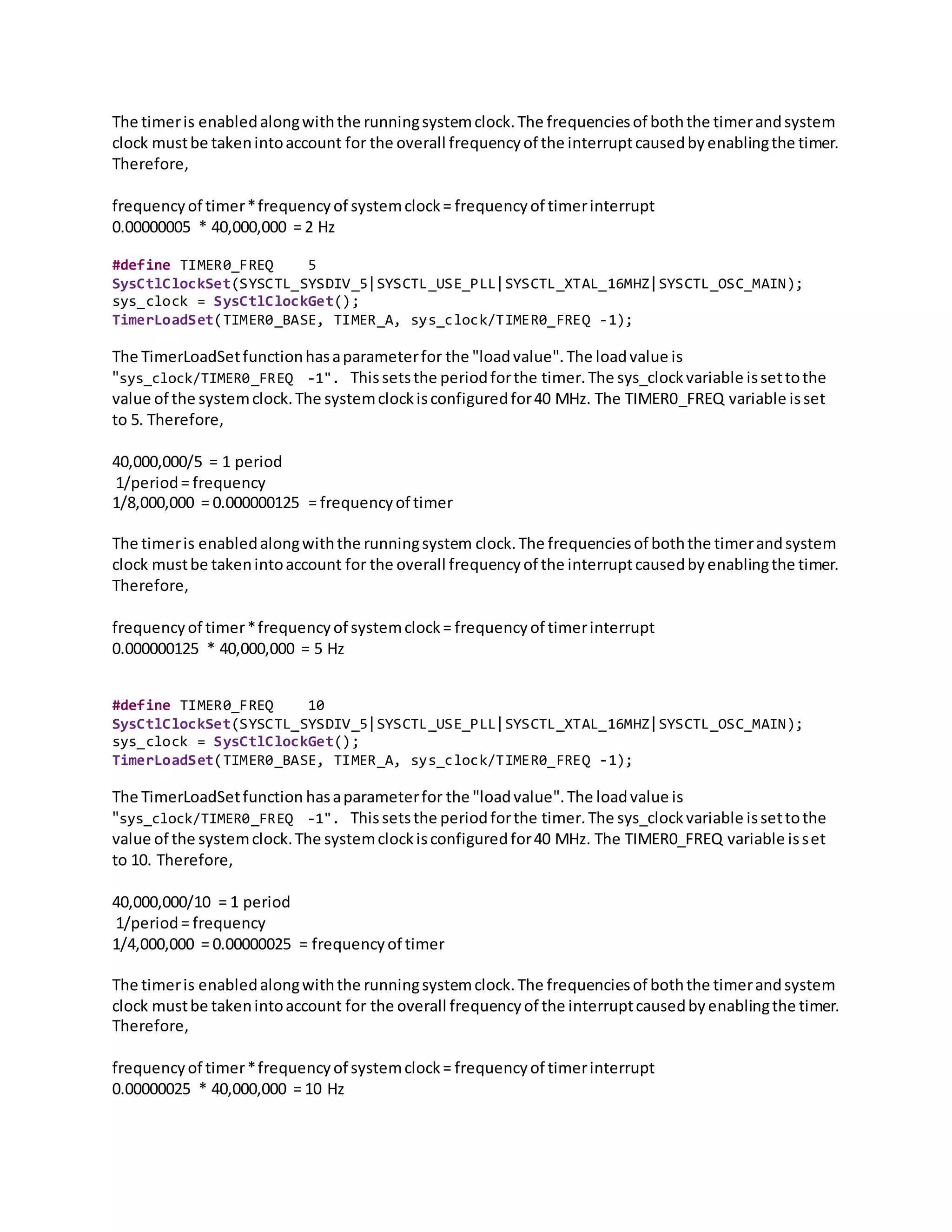 The timeris enabledalongwiththe runningsystemclock.The frequenciesof boththe timerandsystem
clock mustbe takenintoaccount for the overall frequencyof the interruptcausedbyenablingthe timer.
Therefore,
frequencyof timer*frequencyof systemclock= frequencyof timerinterrupt
0.00000005 * 40,000,000 = 2 Hz
#define TIMER0_FREQ 5
SysCtlClockSet(SYSCTL_SYSDIV_5|SYSCTL_USE_PLL|SYSCTL_XTAL_16MHZ|SYSCTL_OSC_MAIN);
sys_clock = SysCtlClockGet();
TimerLoadSet(TIMER0_BASE, TIMER_A, sys_clock/TIMER0_FREQ -1);
The TimerLoadSetfunctionhasaparameterfor the "loadvalue".The loadvalue is
"sys_clock/TIMER0_FREQ -1". Thissetsthe periodforthe timer.The sys_clockvariable issettothe
value of the systemclock.The systemclockisconfiguredfor40 MHz. The TIMER0_FREQ variable isset
to 5. Therefore,
40,000,000/5 = 1 period
1/period= frequency
1/8,000,000 = 0.000000125 = frequencyof timer
The timeris enabledalongwiththe runningsystem clock.The frequenciesof boththe timerandsystem
clock mustbe takenintoaccount for the overall frequencyof the interruptcausedbyenablingthe timer.
Therefore,
frequencyof timer*frequencyof systemclock= frequencyof timerinterrupt
0.000000125 * 40,000,000 = 5 Hz
#define TIMER0_FREQ 10
SysCtlClockSet(SYSCTL_SYSDIV_5|SYSCTL_USE_PLL|SYSCTL_XTAL_16MHZ|SYSCTL_OSC_MAIN);
sys_clock = SysCtlClockGet();
TimerLoadSet(TIMER0_BASE, TIMER_A, sys_clock/TIMER0_FREQ -1);
The TimerLoadSetfunction hasaparameterfor the "loadvalue".The loadvalue is
"sys_clock/TIMER0_FREQ -1". Thissetsthe periodforthe timer.The sys_clockvariable issettothe
value of the systemclock.The systemclockisconfiguredfor40 MHz. The TIMER0_FREQ variable isset
to 10. Therefore,
40,000,000/10 = 1 period
1/period= frequency
1/4,000,000 = 0.00000025 = frequencyof timer
The timeris enabledalongwiththe runningsystemclock.The frequenciesof boththe timerandsystem
clock mustbe takenintoaccount for the overall frequencyof the interruptcausedbyenablingthe timer.
Therefore,
frequencyof timer*frequencyof systemclock= frequencyof timerinterrupt
0.00000025 * 40,000,000 = 10 Hz
 
