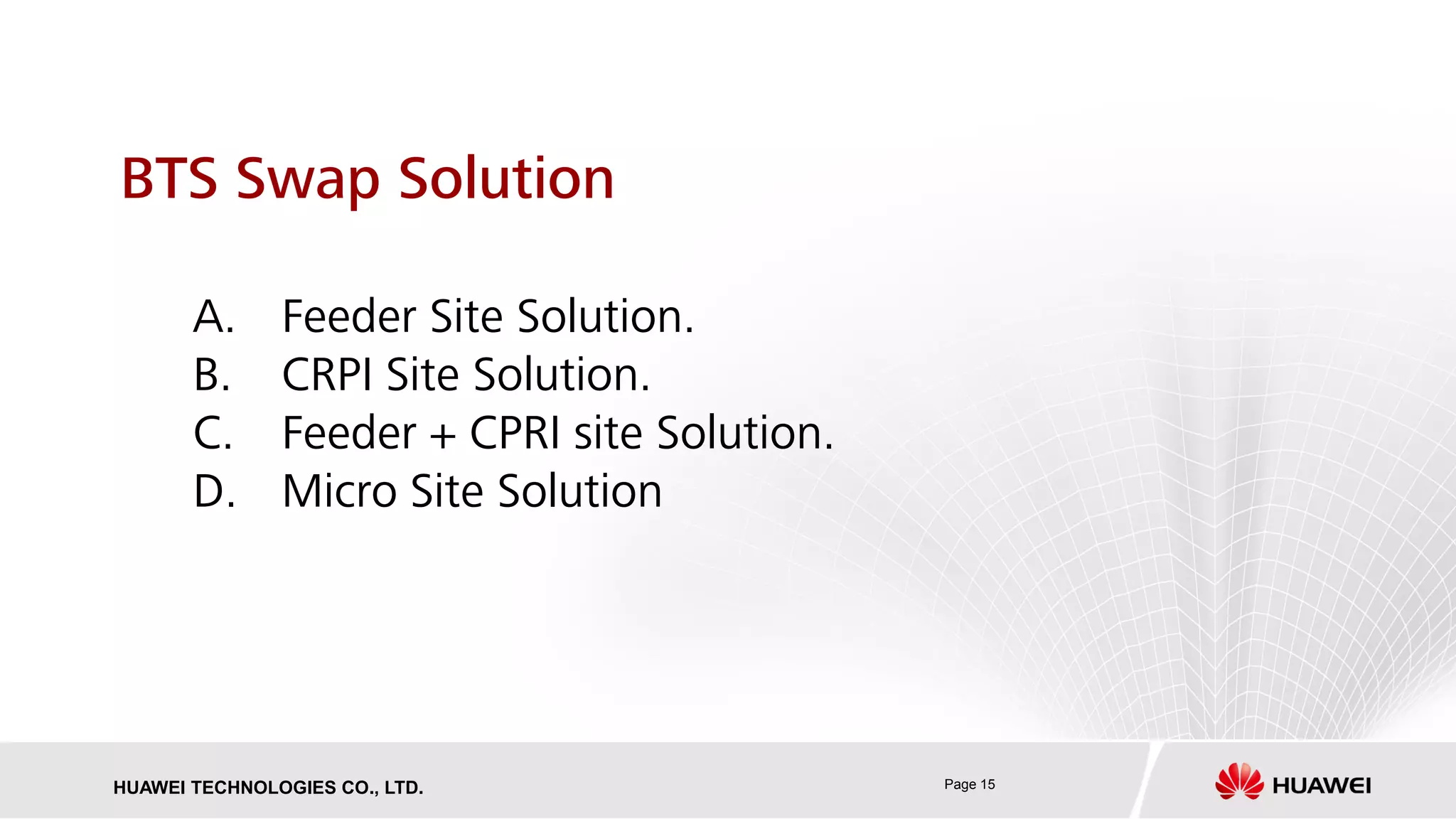 Page 15HUAWEI TECHNOLOGIES CO., LTD.
BTS Swap Solution
A. Feeder Site Solution.
B. CRPI Site Solution.
C. Feeder + CPRI site Solution.
D. Micro Site Solution
 