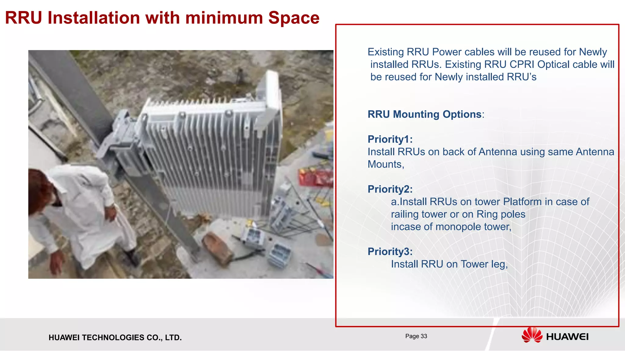 Page 33HUAWEI TECHNOLOGIES CO., LTD.
RRU Installation with minimum Space
Existing RRU Power cables will be reused for Newly
installed RRUs. Existing RRU CPRI Optical cable will
be reused for Newly installed RRU’s
RRU Mounting Options:
Priority1:
Install RRUs on back of Antenna using same Antenna
Mounts,
Priority2:
a.Install RRUs on tower Platform in case of
railing tower or on Ring poles
incase of monopole tower,
Priority3:
Install RRU on Tower leg,
 