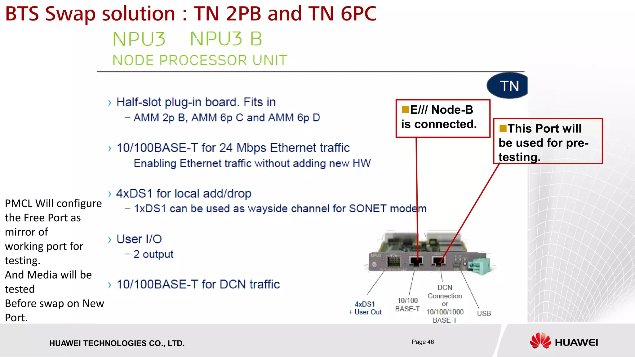 Page 46HUAWEI TECHNOLOGIES CO., LTD.
BTS Swap solution : TN 2PB and TN 6PC
This Port will
be used for pre-
testing.
PMCL Will configure
the Free Port as
mirror of
working port for
testing.
And Media will be
tested
Before swap on New
Port.
E/// Node-B
is connected.
 