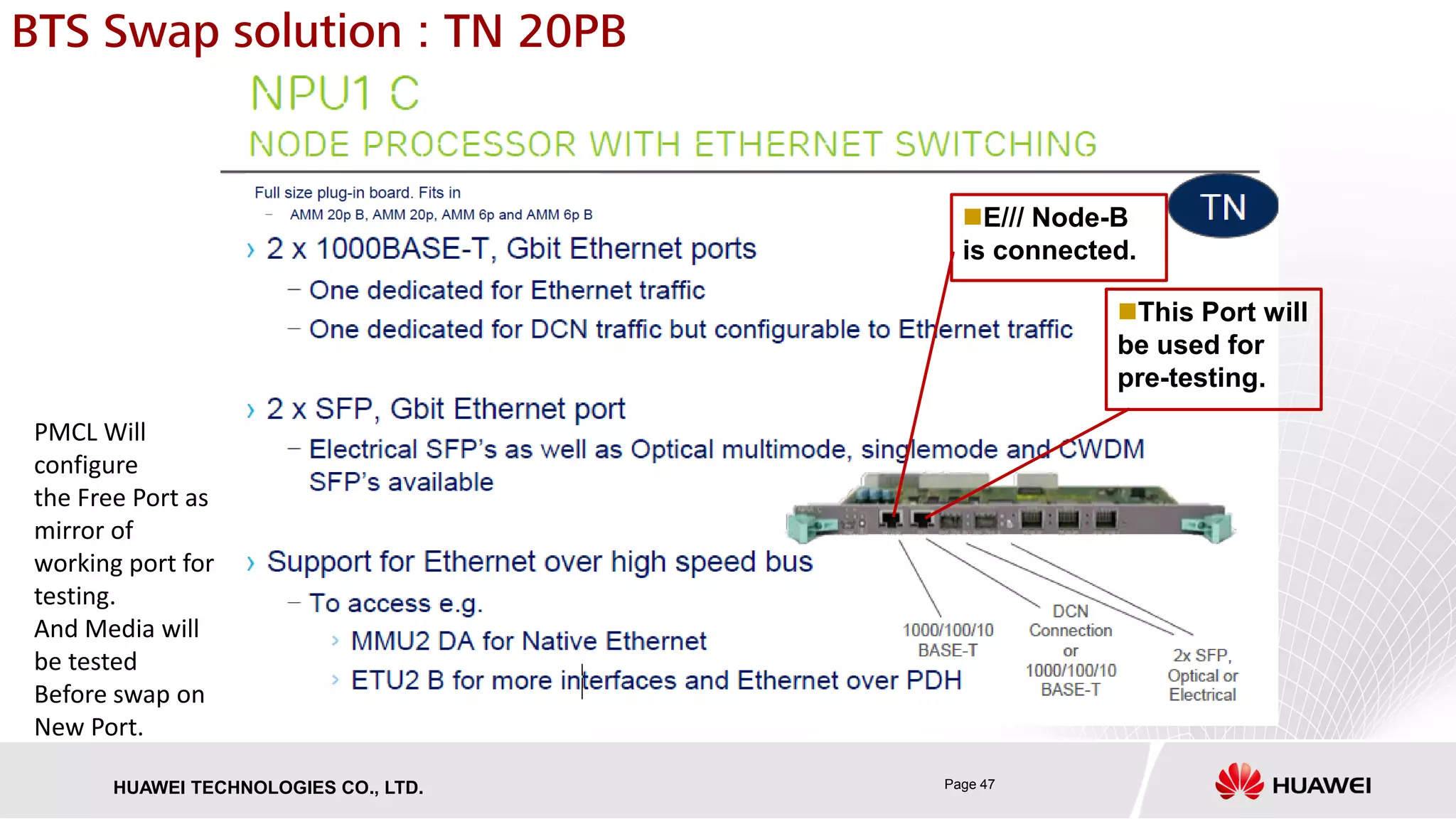 Page 47HUAWEI TECHNOLOGIES CO., LTD.
BTS Swap solution : TN 20PB
This Port will
be used for
pre-testing.
PMCL Will
configure
the Free Port as
mirror of
working port for
testing.
And Media will
be tested
Before swap on
New Port.
E/// Node-B
is connected.
 