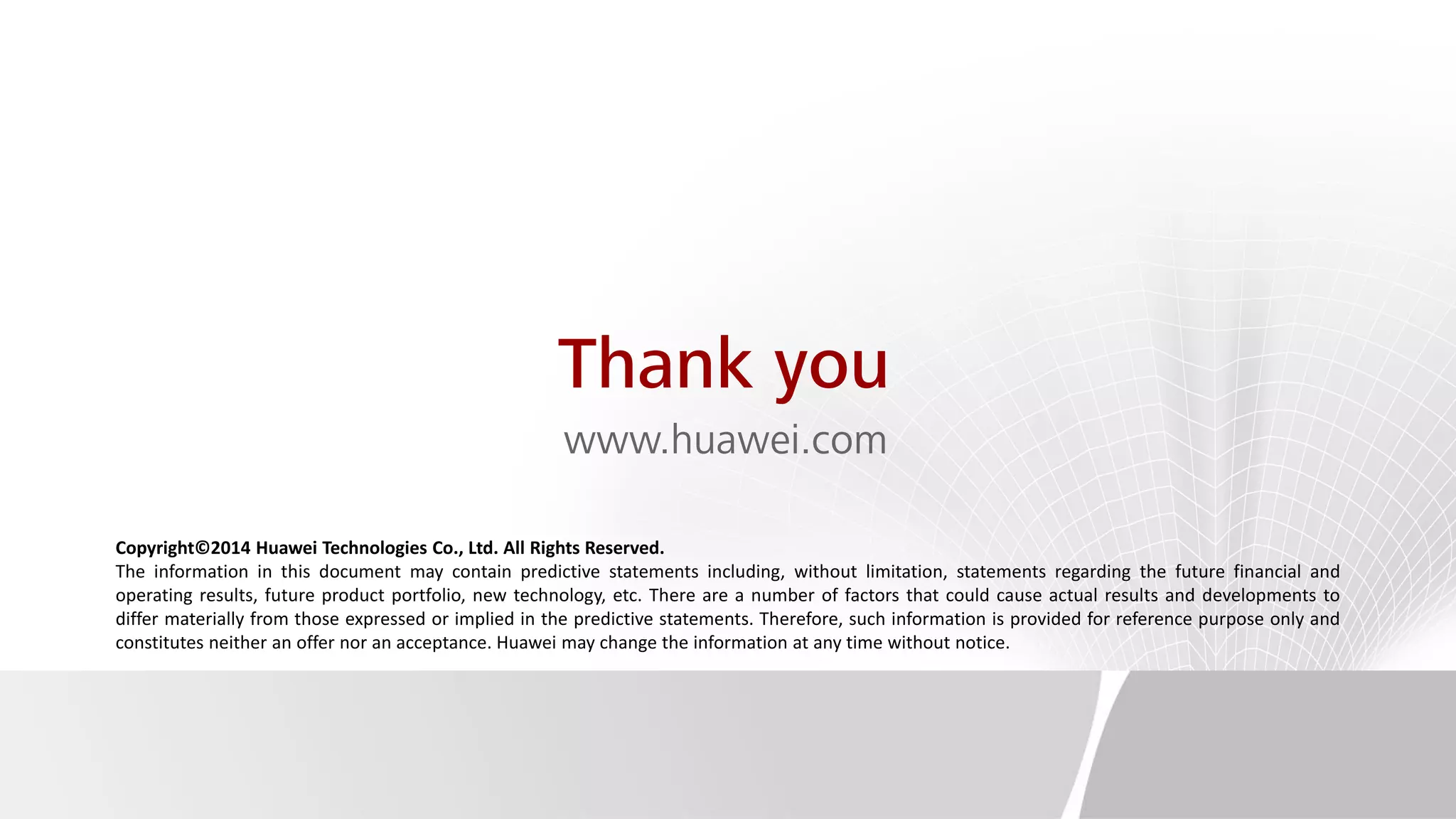 Thank you
www.huawei.com
Copyright©2014 Huawei Technologies Co., Ltd. All Rights Reserved.
The information in this document may contain predictive statements including, without limitation, statements regarding the future financial and
operating results, future product portfolio, new technology, etc. There are a number of factors that could cause actual results and developments to
differ materially from those expressed or implied in the predictive statements. Therefore, such information is provided for reference purpose only and
constitutes neither an offer nor an acceptance. Huawei may change the information at any time without notice.
 