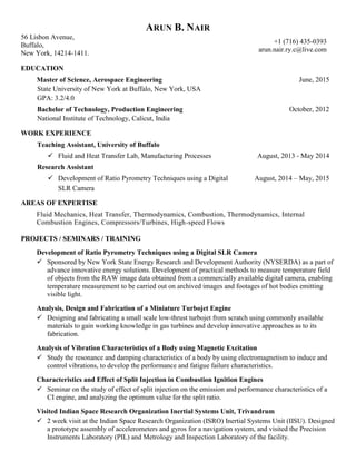 ARUN B. NAIR
56 Lisbon Avenue,
Buffalo,
New York, 14214-1411.
+1 (716) 435-0393
arun.nair.ry.c@live.com
EDUCATION
Master of Science, Aerospace Engineering
State University of New York at Buffalo, New York, USA
GPA: 3.2/4.0
June, 2015
Bachelor of Technology, Production Engineering
National Institute of Technology, Calicut, India
October, 2012
WORK EXPERIENCE
Teaching Assistant, University of Buffalo
 Fluid and Heat Transfer Lab, Manufacturing Processes August, 2013 - May 2014
Research Assistant
 Development of Ratio Pyrometry Techniques using a Digital
SLR Camera
August, 2014 – May, 2015
AREAS OF EXPERTISE
Fluid Mechanics, Heat Transfer, Thermodynamics, Combustion, Thermodynamics, Internal
Combustion Engines, Compressors/Turbines, High-speed Flows
PROJECTS / SEMINARS / TRAINING
Development of Ratio Pyrometry Techniques using a Digital SLR Camera
 Sponsored by New York State Energy Research and Development Authority (NYSERDA) as a part of
advance innovative energy solutions. Development of practical methods to measure temperature field
of objects from the RAW image data obtained from a commercially available digital camera, enabling
temperature measurement to be carried out on archived images and footages of hot bodies emitting
visible light.
Analysis, Design and Fabrication of a Miniature Turbojet Engine
 Designing and fabricating a small scale low-thrust turbojet from scratch using commonly available
materials to gain working knowledge in gas turbines and develop innovative approaches as to its
fabrication.
Analysis of Vibration Characteristics of a Body using Magnetic Excitation
 Study the resonance and damping characteristics of a body by using electromagnetism to induce and
control vibrations, to develop the performance and fatigue failure characteristics.
Characteristics and Effect of Split Injection in Combustion Ignition Engines
 Seminar on the study of effect of split injection on the emission and performance characteristics of a
CI engine, and analyzing the optimum value for the split ratio.
Visited Indian Space Research Organization Inertial Systems Unit, Trivandrum
 2 week visit at the Indian Space Research Organization (ISRO) Inertial Systems Unit (IISU). Designed
a prototype assembly of accelerometers and gyros for a navigation system, and visited the Precision
Instruments Laboratory (PIL) and Metrology and Inspection Laboratory of the facility.
 