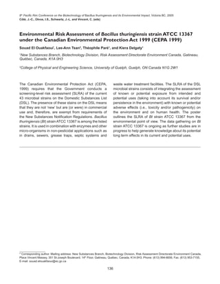 6th
Pacific Rim Conference on the Biotechnology of Bacillus thuringiensis and its Environmental Impact, Victoria BC, 2005
Côté, J.-C., Otvos, I.S., Schwartz, J.-L. and Vincent, C. (eds)
136
The Canadian Environmental Protection Act (CEPA,
1999) requires that the Government conducts a
screening-level risk assessment (SLRA) of the current
43 microbial strains on the Domestic Substances List
(DSL). The presence of these stains on the DSL means
that they are not ‘new’ but are (or were) in commercial
use and, therefore, are exempt from requirements of
the New Substances Notification Regulations. Bacillus
thuringiensis (Bt) strain ATCC 13367 is among the listed
strains. It is used in combination with enzymes and other
micro-organisms in non-pesticidal applications such as
in drains, sewers, grease traps, septic systems and
Environmental Risk Assessment of Bacillus thuringiensis strain ATCC 13367
under the Canadian Environmental Protection Act 1999 (CEPA 1999)
Souad El Ouakfaoui*
, Lee-Ann Tsan2
, Théophile Paré1
, and Kiera Delgaty1
1
New Substances Branch, Biotechnology Division, Risk Assessment Directorate Environment Canada, Gatineau,
Québec, Canada, K1A 0H3
2
College of Physical and Engineering Science, University of Guelph, Guelph, ON Canada N1G 2W1
* Corresponding author. Mailing address: New Substances Branch, Biotechnology Division, Risk Assessment Directorate Environment Canada,
Place Vincent Massey, 351 St-Joseph Boulevard, 14th
Floor, Gatineau, Québec, Canada, K1A 0H3. Phone: (613) 994-6656, Fax: (613) 953-7155,
E-mail: souad.elouakfaoui@ec.gc.ca
waste water treatment facilities. The SLRA of the DSL
microbial strains consists of integrating the assessment
of known or potential exposure from intended and
potential uses (taking into account its survival and/or
persistence in the environment) with known or potential
adverse effects (i.e., toxicity and/or pathogenicity) on
the environment and on human health. The poster
outlines the SLRA of Bt strain ATCC 13367 from the
environmental point of view. The data gathering on Bt
strain ATCC 13367 is ongoing as further studies are in
progress to help generate knowledge about its potential
long term effects in its current and potential uses.
 
