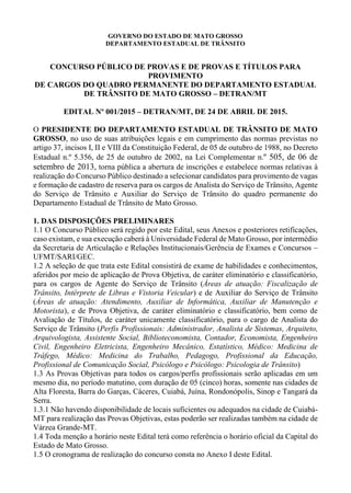 GOVERNO DO ESTADO DE MATO GROSSO
DEPARTAMENTO ESTADUAL DE TRÂNSITO
CONCURSO PÚBLICO DE PROVAS E DE PROVAS E TÍTULOS PARA
PROVIMENTO
DE CARGOS DO QUADRO PERMANENTE DO DEPARTAMENTO ESTADUAL
DE TRÂNSITO DE MATO GROSSO – DETRAN/MT
EDITAL Nº 001/2015 – DETRAN/MT, DE 24 DE ABRIL DE 2015.
O PRESIDENTE DO DEPARTAMENTO ESTADUAL DE TRÂNSITO DE MATO
GROSSO, no uso de suas atribuições legais e em cumprimento das normas previstas no
artigo 37, incisos I, II e VIII da Constituição Federal, de 05 de outubro de 1988, no Decreto
Estadual n.º 5.356, de 25 de outubro de 2002, na Lei Complementar n.º 505, de 06 de
setembro de 2013, torna pública a abertura de inscrições e estabelece normas relativas à
realização do Concurso Público destinado a selecionar candidatos para provimento de vagas
e formação de cadastro de reserva para os cargos de Analista do Serviço de Trânsito, Agente
do Serviço de Trânsito e Auxiliar do Serviço de Trânsito do quadro permanente do
Departamento Estadual de Trânsito de Mato Grosso.
1. DAS DISPOSIÇÕES PRELIMINARES
1.1 O Concurso Público será regido por este Edital, seus Anexos e posteriores retificações,
caso existam, e sua execução caberá à Universidade Federal de Mato Grosso, por intermédio
da Secretaria de Articulação e Relações Institucionais/Gerência de Exames e Concursos –
UFMT/SARI/GEC.
1.2 A seleção de que trata este Edital consistirá de exame de habilidades e conhecimentos,
aferidos por meio de aplicação de Prova Objetiva, de caráter eliminatório e classificatório,
para os cargos de Agente do Serviço de Trânsito (Áreas de atuação: Fiscalização de
Trânsito, Intérprete de Libras e Vistoria Veicular) e de Auxiliar do Serviço de Trânsito
(Áreas de atuação: Atendimento, Auxiliar de Informática, Auxiliar de Manutenção e
Motorista), e de Prova Objetiva, de caráter eliminatório e classificatório, bem como de
Avaliação de Títulos, de caráter unicamente classificatório, para o cargo de Analista do
Serviço de Trânsito (Perfis Profissionais: Administrador, Analista de Sistemas, Arquiteto,
Arquivologista, Assistente Social, Biblioteconomista, Contador, Economista, Engenheiro
Civil, Engenheiro Eletricista, Engenheiro Mecânico, Estatístico, Médico: Medicina de
Tráfego, Médico: Medicina do Trabalho, Pedagogo, Profissional da Educação,
Profissional de Comunicação Social, Psicólogo e Psicólogo: Psicologia de Trânsito)
1.3 As Provas Objetivas para todos os cargos/perfis profissionais serão aplicadas em um
mesmo dia, no período matutino, com duração de 05 (cinco) horas, somente nas cidades de
Alta Floresta, Barra do Garças, Cáceres, Cuiabá, Juína, Rondonópolis, Sinop e Tangará da
Serra.
1.3.1 Não havendo disponibilidade de locais suficientes ou adequados na cidade de Cuiabá-
MT para realização das Provas Objetivas, estas poderão ser realizadas também na cidade de
Várzea Grande-MT.
1.4 Toda menção a horário neste Edital terá como referência o horário oficial da Capital do
Estado de Mato Grosso.
1.5 O cronograma de realização do concurso consta no Anexo I deste Edital.
 